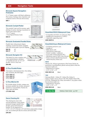 838
SAFETY&NAVIGATION
Navigation Tools
Cell phone protective case
Sandproof
Make phone calls
Take pictures underwater
Protect variables / cellphones
Case made of Polycarbonate (PC)
Membrane made of 100% clear Silicone
(check buoyancy before use)
WAVE
iPhones (3G, 3GS & 4 generations), iPod Touch (2nd & 3rd
generation), most Blackberry phones and any phone within the
maximum usable size.
Waterproof to 6 meters
4.55" x 2.56" x .55"
GRN WS13-B Black
TIDE
Samsung Model: , Galaxy S2 , Galaxy Pro, Galaxy S,
Galaxy S Super, Nexus, Nexus S 4G, HTC Model: Desire HD,
EVO 4G, Thunderbolt 4G, Salsa, Inscredible S. Any phone within
the maximum usable size.
Waterproof to 30 meters
4.88" x 2.70" x .55"
GRN WS12-B Black
Compatible with iPad I, II, & the new iPad
Sandproof & waterproof to 3' (IPX7)
Adjustable supporting stand
GRN WSIP-B
Davis Charting Kit
This charting kit comes with
one-arm protractor, course plotter,
protractor triangle, parallel rules,
dividers, pencil and instruction
booklet. It’s all organized in a
5-3/4” x 16-1/4” (146 mm x 413 mm) heavy gauge plastic storage
case. An excellent gift idea for cruisers and racers alike.
DIN 083
Binnacle Cockpit Plotter
The essential 2 part tool for accurate, rapid
plotting of courses, bearings or positions on
marine and aviation charts.
5" x 5" square
Time/Speed/Distance Scale
BIN 61
Binnacle Graduated Parallel Rules
Parallel rules with protractor degree
markings. Crystal clear plastic equipped
with cork friction pads to prevent slipping.
BIN 56 15"
BIN 57 18"
C-Thru Marine Kit
Kit includes plotter, divider, compass arm
protractor, parallel rule, divider, and pencil
packed in a vinyl portfolio. Pockets for
maps, pads and charts.
CTH MR-1600
C-Thru Parallel Rules
Clear plastic with aluminum bars. Non sliding
disc on bottom. Bevelled edges.
CTH 1500-12"
CTH 1500-15"
CTH 1500-18"
Binnacle Navigator Kit
This handy kit comes complete with
a time-speed-distance calculator,
15" parallel rule and set of 5-1/4"
dividers. All in a vinyl case.
BIN #86
Binnacle Square Navigation
Protractor
5" x 5" plastic square with black calibrations
Plot courses, bearings, lines of position, and
reciprocal courses with ease and accuracy.
BIN 1
Railblaza Tablet Holder pg 1081
 