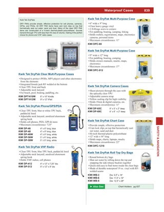 839
SAFETY&NAVIGATION
Waterproof Cases
Kwik Tek DryPaks
DRY PAKs provide simple, effective protection for cell phones, cameras,
GPSs, and PDAs. All DRY PAK items have cam lock clips on top that
hermetically seal out water, sand and dust. Many of the clear DRY PAK
items are constructed of a hi-tech thermal-plastic-polyurethane. Sounds
transmit through TPU with less than 5% loss of volume, making it the perfect
choice for phone and VHF radio cases.
Kwik Tek DryPak Phone/GPS/PDA
Clear TPU front, blue or white TPU back,
padded & lined.
Adjustable neck lanyard, anodized aluminum
spring hook
Holds cell phones, PDA, GPS & more
Maximum circumference: 7.25"
KWI DP-46 4" x 6" long, blue
KWI DP-48 4" x 8" long, blue
KWI DP-46W 4" x 6" long, white
KWI DP-56W 5” x 6” long, white
KWI DP-58W 5” x 8” long, white
Kwik Tek DryPak VHF Radio
Clear TPU front, blue TPU back, padded & lined
Adjustable neck lanyard, anodized aluminum
spring hook
Holds VHF radios, cell phones
KWI DP-412 4" x 12" x 7.25" dia.
KWI DP-512 5" x 12" x 9" dia
Kwik Tek DryPak Multi-Purpose Case
6" wide x 9" long
Clear heavy gauge vinyl
2 D-Rings sewn to corners
For paddling, boating, camping, hiking
Holds wallets, registrations, maps, electronics,
cameras, personal items
Maximum circumference: 11"
KWI DPC-69
Kwik Tek DryPak Multi-Purpose Case
9" wide x 12" long
For paddling, boating, camping
Holds owners manuals, snacks, maps,
electronics
Maximum circumference: 17"
KWI DPC-912
Kwik Tek DryPak Camera Cases
Shoot pictures through the case with
the optically clear TPU
Adjustable camera strap
Yellow sealing clip for high visibility
Holds 35mm & digital cameras, etc.
Maximum circumference: 11"
KWI DP-65C 6” x 5” x 2" deep
KWI DP-68C 6” x 8” x 2" deep
Kwik Tek DryPak Chart Case
Provide simple, effective protection
Cam lock clips on top that hermetically seal
out water, sand and dust
Hi-tech thermal-plastic-polyurethane
12" wide x 16" long
Holds maps, charts, laptops, snacks
Maximum circumference: 22"
KWI DPC-1216
Kwik Tek DryPak Roll Top Dry Bags
Round bottom dry bags
Shut out water by rolling down the top and
snapping the side release buckles together
Made of durable waterproof 19 oz. vinyl with RF-
welded seams
KWI WB-3 Dia: 9.5" x 16"
KWI WB-6 Dia: 11.5" x 19"
KWI WB-9 Dia: 12.5" x 28"
Chart Holders pg 837
Kwik Tek DryPak Clear Mult-Purpose Cases
Designed to protect iPODs, MP3 players and other electronics
from the elements
Integrated female jack RF welded at the bottom
Clear TPU front and back
Adjustable neck lanyard
For beach, pool, boating, paddling, etc.
KWI DPT-610W 6" x 10" Kindle
KWI DPT-912W 9" x 12" iPad
 