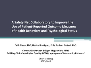 A Safety Net Collaboratory to Improve the
    Use of Patient-Reported Outcome Measures
    of Health Behaviors and Psychological Status



       Beth Glenn, PhD, Hector Rodriguez, PhD, Roshan Bastani, PhD.

                 Community Partner: Bridget Hogan Cole, MPH,
Building Clinic Capacity for Quality (BCCQ), a program of Community Partners®

                               CERP Meeting
                                9/20/2012
 