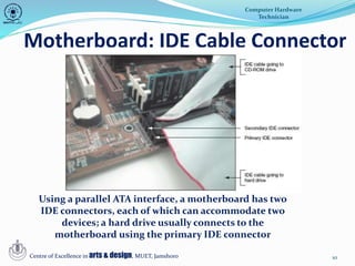 10
Motherboard: IDE Cable Connector
Computer Hardware
Technician
Centre of Excellence in arts & design, MUET, Jamshoro
Using a parallel ATA interface, a motherboard has two
IDE connectors, each of which can accommodate two
devices; a hard drive usually connects to the
motherboard using the primary IDE connector
 