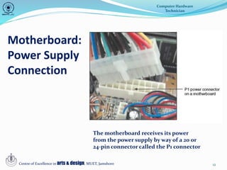 12
Motherboard:
Power Supply
Connection
Computer Hardware
Technician
Centre of Excellence in arts & design, MUET, Jamshoro
The motherboard receives its power
from the power supply by way of a 20 or
24-pin connector called the P1 connector
 