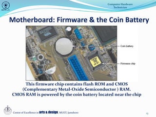 13
Motherboard: Firmware & the Coin Battery
Computer Hardware
Technician
Centre of Excellence in arts & design, MUET, Jamshoro
This firmware chip contains flash ROM and CMOS
(Complementary Metal-Oxide Semiconductor ) RAM.
CMOS RAM is powered by the coin battery located near the chip
 