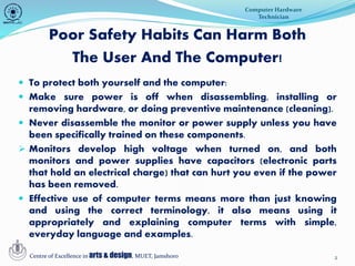 2
Poor Safety Habits Can Harm Both
The User And The Computer!
 To protect both yourself and the computer:
 Make sure power is off when disassembling, installing or
removing hardware, or doing preventive maintenance (cleaning).
 Never disassemble the monitor or power supply unless you have
been specifically trained on these components.
 Monitors develop high voltage when turned on, and both
monitors and power supplies have capacitors (electronic parts
that hold an electrical charge) that can hurt you even if the power
has been removed.
 Effective use of computer terms means more than just knowing
and using the correct terminology, it also means using it
appropriately and explaining computer terms with simple,
everyday language and examples.
Computer Hardware
Technician
Centre of Excellence in arts & design, MUET, Jamshoro
 