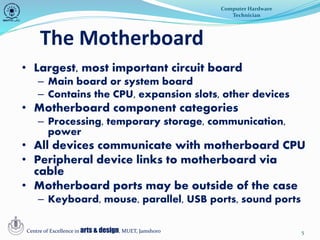 The Motherboard
5
• Largest, most important circuit board
– Main board or system board
– Contains the CPU, expansion slots, other devices
• Motherboard component categories
– Processing, temporary storage, communication,
power
• All devices communicate with motherboard CPU
• Peripheral device links to motherboard via
cable
• Motherboard ports may be outside of the case
– Keyboard, mouse, parallel, USB ports, sound ports
Computer Hardware
Technician
Centre of Excellence in arts & design, MUET, Jamshoro
 