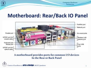 7
Motherboard: Rear/Back IO Panel
Computer Hardware
Technician
Centre of Excellence in arts & design, MUET, Jamshoro
A motherboard provides ports for common I/O devices
In the Rear or Back Panel
 