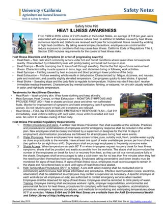 Revised May 2015 Additional EH&S information may be accessed at the ANR Web Site at: http://safety.ucanr.edu/
Safety Note #20
HEAT ILLNESS AWARENESS
From 1999 to 2010, a total of 7,415 deaths in the United States, an average of 618 per year, were
associated with exposure to excessive natural heat. In addition to fatalities caused by heat illness,
numerous reports and citations are received each year for occupational illness caused by working
in high heat conditions. By taking several simple precautions, employees can control and/or
reduce exposure to conditions that may cause heat illness. California Code of Regulations Title 8,
Section 3395 includes requirements for the control of heat illness risks.
Heat Illness Disorders and Symptoms (in order of progressing severity)
 Heat Rash – Skin rash which commonly occurs under hot and humid conditions where sweat does not evaporate
readily. Characterized by irritated/itchy skin with prickly feeling and small red bumps on skin.
 Heat Cramps – Muscle cramping due to loss of salt through sweating. Can be the first sign of more serious heat
illness. Characterized by muscle spasms in arms, legs, and abdomen during or following work activities.
 Heat Syncope – Fainting caused by heat exposure and blood pooling in lower portions of the body.
 Heat Exhaustion – Profuse sweating which results in dehydration. Characterized by: fatigue, dizziness, and nausea;
pale and moist skin; and possibly slightly elevated temperature. Can progress quickly to heat stroke, if ignored.
 Heat Stroke – Sweating stops and the body fails to regulate its temperature. Victims may die if they don’t receive
immediate medical treatment. Characterized by: mental confusion, fainting, or seizures; hot dry skin usually reddish
in color; and high body temperature.
Treatments for Heat Illness Disorders
 Heat Rash – Wash and dry skin. Wear loose clothing and keep skin dry.
 Heat Syncope, Heat Cramps, or Heat Exhaustion – MONITOR SYMPTOMS AND
PROVIDE FIRST AID – Rest in shaded and cool place and drink non-caffeinated
fluids. Monitor for improvement of symptoms and seek emergency care if symptoms
worsen. Do not return to work in heat until symptoms are relieved.
 Heat Stroke – FOLLOW ESTABLISHED EMERGENCY RESPONSE PLAN – Call 911
immediately, soak victim’s clothing with cool water, move victim to shaded and cool
area, fan victim to increase cooling of their body.
Heat Illness Prevention Regulatory Requirements
1. Written procedures and plans. A written Heat Illness Prevention Plan shall available at the worksite. Practices
and procedures for acclimatization of employees and for emergency response shall be included in the written
plan. New employees shall be closely monitored by a supervisor or designee for the first 14 days of
employment. Acclimatization procedures are followed for all employees during heat wave events.
2. Water Provisions. Assure employees have ready access to free, pure, suitably cool, fresh, potable water supply
as close as practicable to the worksite. Have at least one quart of water available per person per hour of work
(two gallons for an eight-hour shift). Supervisors shall encourage employees to frequently consume water.
3. Shade Access. When temperature exceeds 80° F or when employees request recovery break for heat illness
symptoms, shade shall be provided and easily accessible from the worksite. The shade shall accommodate the
number of the employees on break for lunch or recovery from heat, so they can sit in a normal posture fully in
the shade. Employees shall be encouraged to take a cool-down rest for no less than five minutes when they feel
the need to protect themselves from overheating. Employees taking preventative cool-down breaks must be
monitored for signs of heat illness. If signs of heat illness occur, employees must be encouraged to remain in
the shade and not ordered back to work until signs of heat illness have abated.
4. High Temperature Procedures (95° F or higher). A pre-shift safety meeting shall be conducted prior to
commencing work to review heat illness information and procedures. Effective communication (voice, electronic,
observation) shall be established so employees may contact a supervisor as necessary. A specific employee at
each worksite (or all employees on-site) are authorized to contact emergency services when needed.
Employees shall be observed for signs of heat illness. Employees shall be reminded to drink plenty of water.
Training. Employee training shall encompass workers’ rights, employer responsibilities, environmental and
personal risk factors for heat illness, procedures for complying with heat illness regulations, acclimatization
procedures, emergency response procedures, and methods for monitoring and anticipating temperatures above
80°F at worksites. Videos E-064 and S-064 Heat Stress are available from the ANR Environmental Health
and Safety Library at http://safety.ucanr.org.
Safety Notes
Risk & Safety Services
 