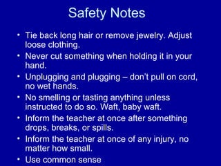 Safety Notes
• Tie back long hair or remove jewelry. Adjust
loose clothing.
• Never cut something when holding it in your
hand.
• Unplugging and plugging – don’t pull on cord,
no wet hands.
• No smelling or tasting anything unless
instructed to do so. Waft, baby waft.
• Inform the teacher at once after something
drops, breaks, or spills.
• Inform the teacher at once of any injury, no
matter how small.
• Use common sense
 