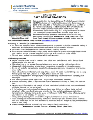 February 2007 Additional EH&S information may be accessed at the ANR Web Site at: http://safety.ucanr.edu/
Safety	Notes
Risk	&	Safety	Services	
Safety Note #75
SAFE DRIVING PRACTICES
Picture Courtesy of UC Hansen
Agricultural Learning Center
Data available from the National Highway Traffic Safety Administration
(NHTSA) indicates 4,215 traffic fatalities occurred in California during
2003. Of this total, 36% of the fatalities were speed related and 42% of
the victims were not using seat belt restraints. NHTSA estimates the
economic cost of California motor vehicle traffic crashes was
approximately $20.7 billion during 2000. Many motor vehicle accidents
(and injuries) are preventable if drivers maintain a high level of
alertness while driving and follow safe driving practices, including
wearing seat belt restraints. Videos (E-032, E-054, E-062, E-067, S-067,
E-069, E-083) on safe driving practices are available for loan from the
ANR Environmental Health & Safety Library at http://safety.ucanr.org.
University of California (UC) Vehicle Policies
 As part of the Injury and Illness Prevention Program, UC is required to provide Safe Driver Training to
employees who drive private and University vehicles on official University business.
 No unauthorized passengers are to be transported in University vehicles.
 Employees are expected to avoid using cellular telephones under any circumstances where the use
may create or appear to create hazards, including use while operating a motor vehicle.
 No child safety seats are to be used in any University vehicles.
Safe Driving Practices
 Before changing lanes, turn your head to check mirror blind spots for other traffic. Always signal
before passing other vehicles.
 Maintain a three to four second distance between your vehicle and the vehicle ahead of you.
 Always look in both directions when entering intersections, crosswalks, or railroad crossings.
 Do not rely on traffic signals to stop cross traffic. Always scan controlled intersections for oncoming
cross traffic.
 Allow adequate room in front of you to stop. It takes about 400 feet to react and bring a car to a stop
from a speed of 55 mph. Likewise at 35 mph, it takes about 210 feet.
 Reduce your speed when driving at night. Be prepared to stop within the distance lighted by your
headlights.
 Use your high beams where appropriate. Dim your high beams when necessary.
 Reduce your driving speed to accommodate adverse weather conditions (i.e., heavy rain, snow, or
fog).
 When driving in fog use your low beams, increase your following distance, and be prepared to stop
within the distance you can see ahead.
 If the fog becomes too thick to sufficiently see ahead, stop driving, turn off your lights, and pull
completely off the road. Continue driving when the fog thins and allows adequate road vision.
 When entering a freeway, merge at the speed of the freeway traffic. When exiting a freeway, signal
your intention to exit for about five seconds.
 Always change freeway lanes one at a time. Signal your intention to change freeway lanes.
 Allow an adequate distance to oncoming traffic when attempting to pass another vehicle on a two-
lane road. At 55 mph, you will need a distance of about one-third of a mile (1,750 feet) from oncoming
traffic to pass safely.
 Always allow pedestrians, including bicyclists, the right-of-way in crosswalks.
Always wear seat belt restraints and obey posted speed limits.
 