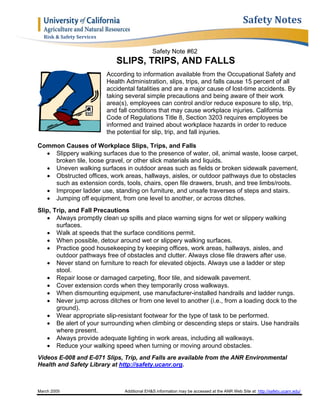 March 2005 Additional EH&S information may be accessed at the ANR Web Site at: http://safety.ucanr.edu/
Safety	Notes
Risk	&	Safety	Services	
Safety Note #62
SLIPS, TRIPS, AND FALLS
According to information available from the Occupational Safety and
Health Administration, slips, trips, and falls cause 15 percent of all
accidental fatalities and are a major cause of lost-time accidents. By
taking several simple precautions and being aware of their work
area(s), employees can control and/or reduce exposure to slip, trip,
and fall conditions that may cause workplace injuries. California
Code of Regulations Title 8, Section 3203 requires employees be
informed and trained about workplace hazards in order to reduce
the potential for slip, trip, and fall injuries.
Common Causes of Workplace Slips, Trips, and Falls
 Slippery walking surfaces due to the presence of water, oil, animal waste, loose carpet,
broken tile, loose gravel, or other slick materials and liquids.
 Uneven walking surfaces in outdoor areas such as fields or broken sidewalk pavement.
 Obstructed offices, work areas, hallways, aisles, or outdoor pathways due to obstacles
such as extension cords, tools, chairs, open file drawers, brush, and tree limbs/roots.
 Improper ladder use, standing on furniture, and unsafe traverses of steps and stairs.
 Jumping off equipment, from one level to another, or across ditches.
Slip, Trip, and Fall Precautions
 Always promptly clean up spills and place warning signs for wet or slippery walking
surfaces.
 Walk at speeds that the surface conditions permit.
 When possible, detour around wet or slippery walking surfaces.
 Practice good housekeeping by keeping offices, work areas, hallways, aisles, and
outdoor pathways free of obstacles and clutter. Always close file drawers after use.
 Never stand on furniture to reach for elevated objects. Always use a ladder or step
stool.
 Repair loose or damaged carpeting, floor tile, and sidewalk pavement.
 Cover extension cords when they temporarily cross walkways.
 When dismounting equipment, use manufacturer-installed handrails and ladder rungs.
 Never jump across ditches or from one level to another (i.e., from a loading dock to the
ground).
 Wear appropriate slip-resistant footwear for the type of task to be performed.
 Be alert of your surrounding when climbing or descending steps or stairs. Use handrails
where present.
 Always provide adequate lighting in work areas, including all walkways.
 Reduce your walking speed when turning or moving around obstacles.
Videos E-008 and E-071 Slips, Trip, and Falls are available from the ANR Environmental
Health and Safety Library at http://safety.ucanr.org.
 