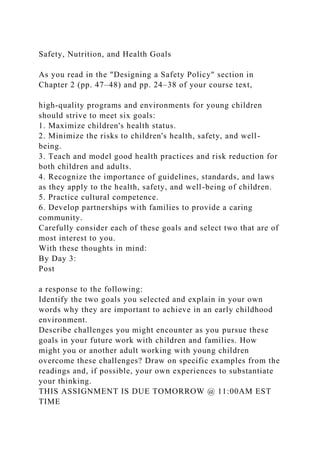 Safety, Nutrition, and Health Goals
As you read in the "Designing a Safety Policy" section in
Chapter 2 (pp. 47–48) and pp. 24–38 of your course text,
high-quality programs and environments for young children
should strive to meet six goals:
1. Maximize children's health status.
2. Minimize the risks to children's health, safety, and well-
being.
3. Teach and model good health practices and risk reduction for
both children and adults.
4. Recognize the importance of guidelines, standards, and laws
as they apply to the health, safety, and well-being of children.
5. Practice cultural competence.
6. Develop partnerships with families to provide a caring
community.
Carefully consider each of these goals and select two that are of
most interest to you.
With these thoughts in mind:
By Day 3:
Post
a response to the following:
Identify the two goals you selected and explain in your own
words why they are important to achieve in an early childhood
environment.
Describe challenges you might encounter as you pursue these
goals in your future work with children and families. How
might you or another adult working with young children
overcome these challenges? Draw on specific examples from the
readings and, if possible, your own experiences to substantiate
your thinking.
THIS ASSIGNMENT IS DUE TOMORROW @ 11:00AM EST
TIME
 