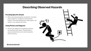 Describing Observed Hazards
Providing Specific Details
Using Photos and Diagrams
➢ When describing hazards, be specific. Includes
exact locations, conditions and potential
impact. The more detailed your description, the
easier it is to address the issue.
➢ Photos and diagrams can greatly enhance
the clarity of your report. They provide a
visual context that can be more impactful
than text alone.
@meraj ahamad
 