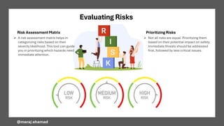 Evaluating Risks
Risk Assessment Matrix Prioritizing Risks
➢ Not all risks are equal. Prioritizing them
based on their potential impact on safety.
Immediate threats should be addressed
first, followed by less critical issues.
@meraj ahamad
➢ A risk assessment matrix helps in
categorizing risks based on their
severity likelihood. This tool can guide
you in prioritizing which hazards need
immediate attention.
 