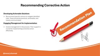 Developing Actionable Solutions
Recommending Corrective Action
Engaging Management for Implementation
➢ Recommend specific actions to mitigate identified
risks. These should be practical, achievable, and
clearly communicated.
➢ Involve management in the process. Their support is
crucial for implementing corrective action
effectively.
@meraj ahamad
 
