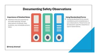 Documenting Safety Observations
Importance of Detailed Notes Using Standardized Forms
❖ Detailed notes are essential for
accurate reporting. Include
descriptions of hazards, their
locations, any immediate actions
taken.
❖ Using standardized forms ensure
consistency and completeness in
your observations. These forms can
be tailored to specific industries or
type of observations.
@meraj ahamad
 