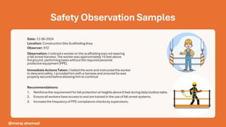 Safety Observation Samples
Date: 12-06-2024
Location: ConstructionSite ScaffoldingArea
Observer: XYZ
Observation: I noticeda workeron the scaffoldingwas notwearing
a fallarrestharness.Theworkerwas approximately15 feetabove
the ground,performingtaskswithoutthe requiredpersonal
protectiveequipment(PPE).
Immediate Actions Taken: I haltedthe workand instructedthe worker
to descendsafely.I providedhimwith a harnessand ensuredhe was
properlysecuredbeforeallowinghimto continue
Recommendations:
1. Reinforcethe requirementforfallprotectionat heightsabove6 feetduringdailytoolboxtalks.
2. Ensureall workershave accessto and are trainedin the useof fallarrestsystems.
3. Increasethe frequencyof PPE compliancechecksby supervisors.
@meraj ahamad
 