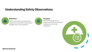 Understanding Safety Observations
Safety observations are systematic
inspections conducted to identify and
mitigate risks in the workplace.
The primary purpose is to
prevent accidents and promote
a safety culture among
employees.
Definition Purpose
@meraj ahamad
 