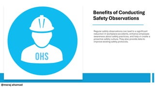 Benefits of Conducting
Safety Observations
Regular safety observations can lead to a significant
reduction in workplace accidents, enhance employee
awareness about safety practices, and help in create a
proactive safety culture. They also provide data to
improve existing safety protocols.
@meraj ahamad
 