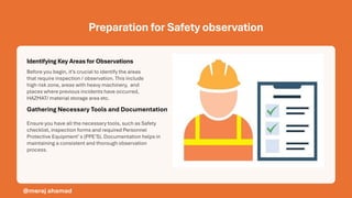 Preparation for Safety observation
Identifying Key Areas for Observations
Gathering Necessary Tools and Documentation
Before you begin, it’s crucial to identify the areas
that require inspection / observation. This include
high risk zone, areas with heavy machinery, and
places where previous incidents have occurred,
HAZMAT/ material storage area etc.
Ensure you have all the necessary tools, such as Safety
checklist, inspection forms and required Personnel
Protective Equipment’s (PPE’S). Documentation helps in
maintaining a consistent and thorough observation
process.
@meraj ahamad
 