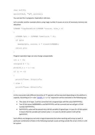 char buf[9];

sprintf(buf, "%p", pointer);

You can see this in programs. Especially in old ones.

Let's consider another example where using magic number 4 causes an error of necessary memory size
allocation:

LPARAM *CopyParamList(LPARAM *source, size_t n)

{

    LPARAM *ptr = (LPARAM *)malloc(n * 4);

    if (ptr)

        memcpy(ptr, source, n * sizeof(LPARAM);

    return ptr;

}

Program operation logic can also change unexpectedly:

int a = -2;

unsigned b = 1;

ptrdiff_t c = a + b;

if (c == -1)

{

    printf("Case: 32-bitn");

} else {

    printf("Case: 64-bitn");

}

In this inaccurate code different branches of 'if' operator will be executed depending on the platform's
capacity. According to C++ rules "ptrdiff_t c = a + b;" expression will be evaluated in the following way:

    •    The value of int type -2 will be converted into unsigned type with the value 0xFFFFFFFEu.
    •    Two 32-bit values 0x00000001u and 0xFFFFFFFEu will be summed and we will get a 32-bit
         number 0xFFFFFFFFu.
    •    0xFFFFFFFFu value will be placed into a 64-bit variable of signed type. In case of a 32-bit system
         it means that the variable will contain value -1. In case of a 64-bit system it still will be
         0xFFFFFFFF.

Such effects are dangerous not only in logical expression but when working with arrays as well. A
particular combination of data in the following example causes writing outside the array's limits in a 64-
bit system:
 
