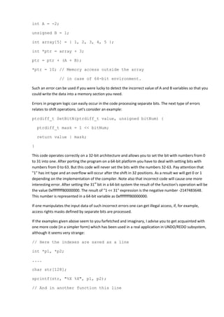 int A = -2;

unsigned B = 1;

int array[5] = { 1, 2, 3, 4, 5 };

int *ptr = array + 3;

ptr = ptr + (A + B);

*ptr = 10; // Memory access outside the array

                 // in case of 64-bit environment.

Such an error can be used if you were lucky to detect the incorrect value of A and B variables so that you
could write the data into a memory section you need.

Errors in program logic can easily occur in the code processing separate bits. The next type of errors
relates to shift operations. Let's consider an example:

ptrdiff_t SetBitN(ptrdiff_t value, unsigned bitNum) {

    ptrdiff_t mask = 1 << bitNum;

    return value | mask;

}

This code operates correctly on a 32-bit architecture and allows you to set the bit with numbers from 0
to 31 into one. After porting the program on a 64-bit platform you have to deal with setting bits with
numbers from 0 to 63. But this code will never set the bits with the numbers 32-63. Pay attention that
"1" has int type and an overflow will occur after the shift in 32 positions. As a result we will get 0 or 1
depending on the implementation of the compiler. Note also that incorrect code will cause one more
interesting error. After setting the 31st bit in a 64-bit system the result of the function's operation will be
the value 0xffffffff80000000. The result of "1 << 31" expression is the negative number -2147483648.
This number is represented in a 64-bit variable as 0xffffffff80000000.

If one manipulates the input data of such incorrect errors one can get illegal access, if, for example,
access rights masks defined by separate bits are processed.

If the examples given above seem to you farfetched and imaginary, I advise you to get acquainted with
one more code (in a simpler form) which has been used in a real application in UNDO/REDO subsystem,
although it seems very strange:

// Here the indexes are saved as a line

int *p1, *p2;

....

char str[128];

sprintf(str, "%X %X", p1, p2);

// And in another function this line
 