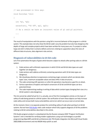 // was processed in this way:

void foo(char *str)

{

    int *p1, *p2;

    sscanf(str, "%X %X", &p1, &p2);

    // As a result we have an incorrect value of p1 and p2 pointers.

    ...

}

The result of manipulations with the pointers using %X is incorrect behavior of the program in a 64-bit
system. This example does not only show the 64-bit code's security problem but also how dangerous the
depths of large and complex projects which have been written for many years are. If a project is rather
large and old it is likely that it contains defects and errors relating to supposition about the sizes of
different data structures, data alignment rules and etc.


Diagnosis of vulnerabilities in 64-bit code
Let's first systematize the types of goals which become subject to attacks after porting code on a 64-bit
system:

    1. Code sections with arithmetic expressions in which 32-bit and 64-bit data types are used
       together are dangerous.
    2. Code sections with address arithmetic containing operations with 32-bit data types are
       dangerous.
    3. We should pay attention to expressions containing magic constants which can denote data
       types' sizes, maximum acceptable values and data shifts in data structures.
    4. The code containing shift operators or other bit operations may become a goal for an attack.
    5. Various operations of explicit and implicit conversion of 32-bit and 64-bit types can be a
       potential threat.
    6. The code implementing reading or writing of data which contain types changing their sizes on a
       64-bit system is also dangerous.

This list cannot be called full yet for it is, actually, one of the first investigation articles on the topic of
safety of code being ported on a 64-bit system. But verification of even these objects can help increase
code safety and remove both many vulnerabilities and errors which can occur even at correct data.

At the moment, there is no separate product for controlling safety of code when porting it on 64-bit
systems. But we have PVS-Studio static code analyzer which fully supports diagnosis of all the problems
relating to 64-bit vulnerabilities described in this article.

PVS-Studio program product is a development by the Russian company OOO "Program Verification
Systems" and is intended for verifying modern applications using such technologies as parallel
programming (OpenMP) and 64-bit architectures [4]. PVS-Studio integrates into Microsoft Visual Studio
2005/2008 environment and into MSDN Help system as well.
 