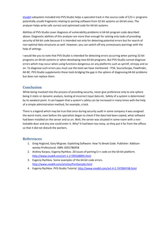 Viva64 subsystem included into PVS-Studio helps a specialist track in the source code of C/C++ programs
potentially unsafe fragments relating to porting software from 32-bit systems on 64-bit ones. The
analyzer helps write safe correct and optimized code for 64-bit systems.

Abilities of PVS-Studio cover diagnosis of vulnerability problems in 64-bit program code described
above. Diagnostic abilities of this analyzer are more than enough for solving only tasks of providing
security of 64-bit code because it is intended not only for detecting potential errors but for search of
non-optimal data structures as well. However, you can switch off any unnecessary warnings with the
help of settings.

I would like you to note that PVS-Studio is intended for detecting errors occurring when porting 32-bit
programs on 64-bit systems or when developing new 64-bit programs. But PVS-Studio cannot diagnose
errors which may occur when using functions dangerous on any platforms such as sprintf, strncpy and so
on. To diagnose such errors you must use the tools we have mentioned - ITS4, SourceScope, Flawfinder,
AK-BC. PVS-Studio supplements these tools bridging the gap in the sphere of diagnosing 64-bit problems
but does not replace them.


Conclusion
While being involved into the process of providing security, never give preference only to one sphere
being it static or dynamic analysis, testing at incorrect input data etc. Safety of a system is determined
by its weakest point. It can happen that a system's safety can be increased in many times with the help
of a simple administration method, for example, a lock.

There is a legend which may be true that once during security audit in some company it was assigned
the worst mark, even before the specialists began to check if the data had been copied, what software
had been installed on the server and so on. Well, the server was situated in some room with a non-
lockable door and any one could enter it. Why? It had been too noisy, so they put it far from the offices
so that it did not disturb the workers.


References
    1. Greg Hoglund, Gary Mcgraw. Exploiting Software: How To Break Code. Publisher: Addison-
       wesley Professional. ISBN: 0201786958
    2. Andrey Karpov, Evgeniy Ryzhkov. 20 issues of porting C++ code on the 64-bit platform.
       http://www.viva64.com/art-1-2-599168895.html
    3. Evgeniy Ryzhkov. Some examples of the 64-bit code errors.
       http://www.viva64.com/articles/PortSample.html
    4. Evgeniy Ryzhkov. PVS-Studio Tutorial. http://www.viva64.com/art-4-2-747004748.html
 