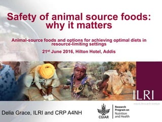 1
Safety of animal source foods:
why it matters
Animal-source foods and options for achieving optimal diets in
resource-limiting settings
21st June 2016, Hilton Hotel, Addis
Delia Grace, ILRI and CRP A4NH
 