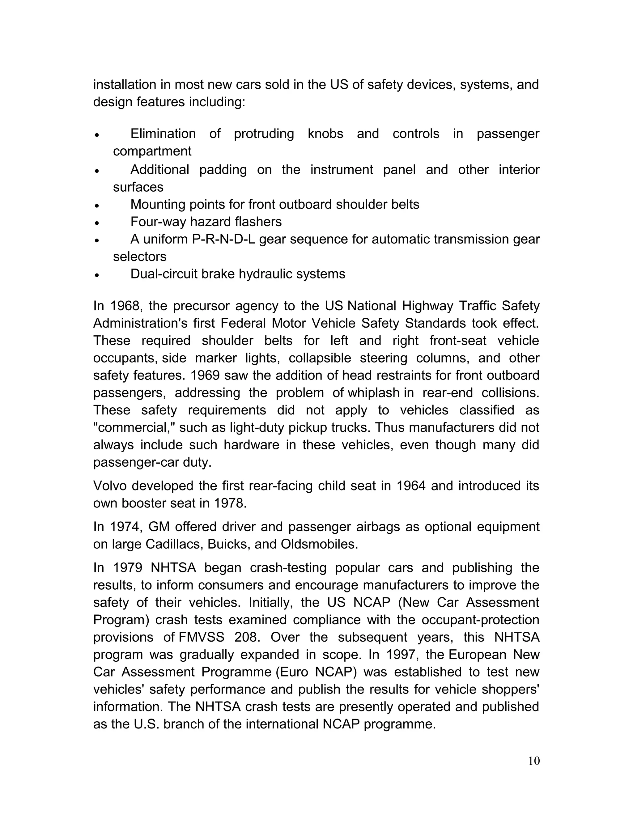 installation in most new cars sold in the US of safety devices, systems, and
design features including:
• Elimination of protruding knobs and controls in passenger
compartment
• Additional padding on the instrument panel and other interior
surfaces
• Mounting points for front outboard shoulder belts
• Four-way hazard flashers
• A uniform P-R-N-D-L gear sequence for automatic transmission gear
selectors
• Dual-circuit brake hydraulic systems
In 1968, the precursor agency to the US National Highway Traffic Safety
Administration's first Federal Motor Vehicle Safety Standards took effect.
These required shoulder belts for left and right front-seat vehicle
occupants, side marker lights, collapsible steering columns, and other
safety features. 1969 saw the addition of head restraints for front outboard
passengers, addressing the problem of whiplash in rear-end collisions.
These safety requirements did not apply to vehicles classified as
"commercial," such as light-duty pickup trucks. Thus manufacturers did not
always include such hardware in these vehicles, even though many did
passenger-car duty.
Volvo developed the first rear-facing child seat in 1964 and introduced its
own booster seat in 1978.
In 1974, GM offered driver and passenger airbags as optional equipment
on large Cadillacs, Buicks, and Oldsmobiles.
In 1979 NHTSA began crash-testing popular cars and publishing the
results, to inform consumers and encourage manufacturers to improve the
safety of their vehicles. Initially, the US NCAP (New Car Assessment
Program) crash tests examined compliance with the occupant-protection
provisions of FMVSS 208. Over the subsequent years, this NHTSA
program was gradually expanded in scope. In 1997, the European New
Car Assessment Programme (Euro NCAP) was established to test new
vehicles' safety performance and publish the results for vehicle shoppers'
information. The NHTSA crash tests are presently operated and published
as the U.S. branch of the international NCAP programme.
10
 