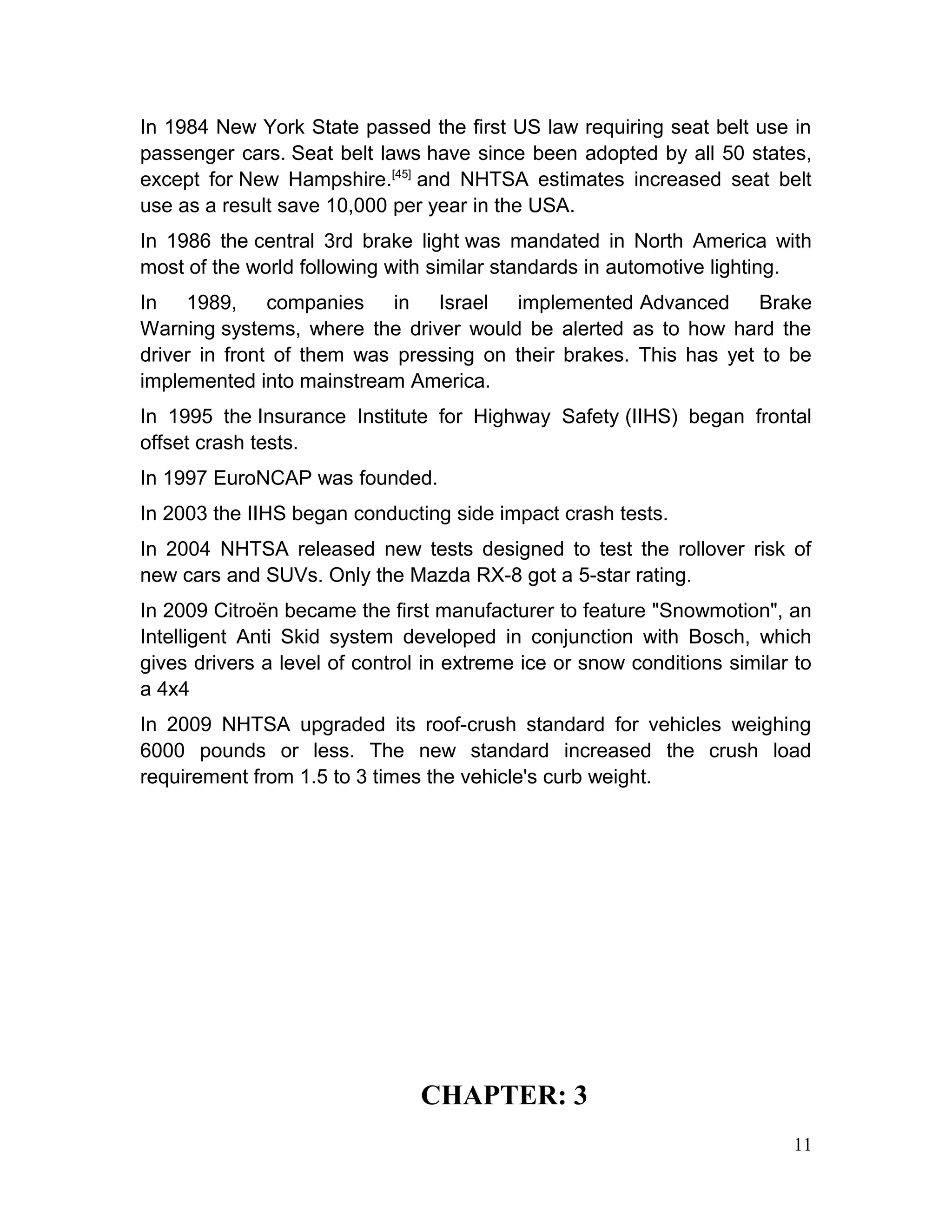 In 1984 New York State passed the first US law requiring seat belt use in
passenger cars. Seat belt laws have since been adopted by all 50 states,
except for New Hampshire.[45]
and NHTSA estimates increased seat belt
use as a result save 10,000 per year in the USA.
In 1986 the central 3rd brake light was mandated in North America with
most of the world following with similar standards in automotive lighting.
In 1989, companies in Israel implemented Advanced Brake
Warning systems, where the driver would be alerted as to how hard the
driver in front of them was pressing on their brakes. This has yet to be
implemented into mainstream America.
In 1995 the Insurance Institute for Highway Safety (IIHS) began frontal
offset crash tests.
In 1997 EuroNCAP was founded.
In 2003 the IIHS began conducting side impact crash tests.
In 2004 NHTSA released new tests designed to test the rollover risk of
new cars and SUVs. Only the Mazda RX-8 got a 5-star rating.
In 2009 Citroën became the first manufacturer to feature "Snowmotion", an
Intelligent Anti Skid system developed in conjunction with Bosch, which
gives drivers a level of control in extreme ice or snow conditions similar to
a 4x4
In 2009 NHTSA upgraded its roof-crush standard for vehicles weighing
6000 pounds or less. The new standard increased the crush load
requirement from 1.5 to 3 times the vehicle's curb weight.
CHAPTER: 3
11
 