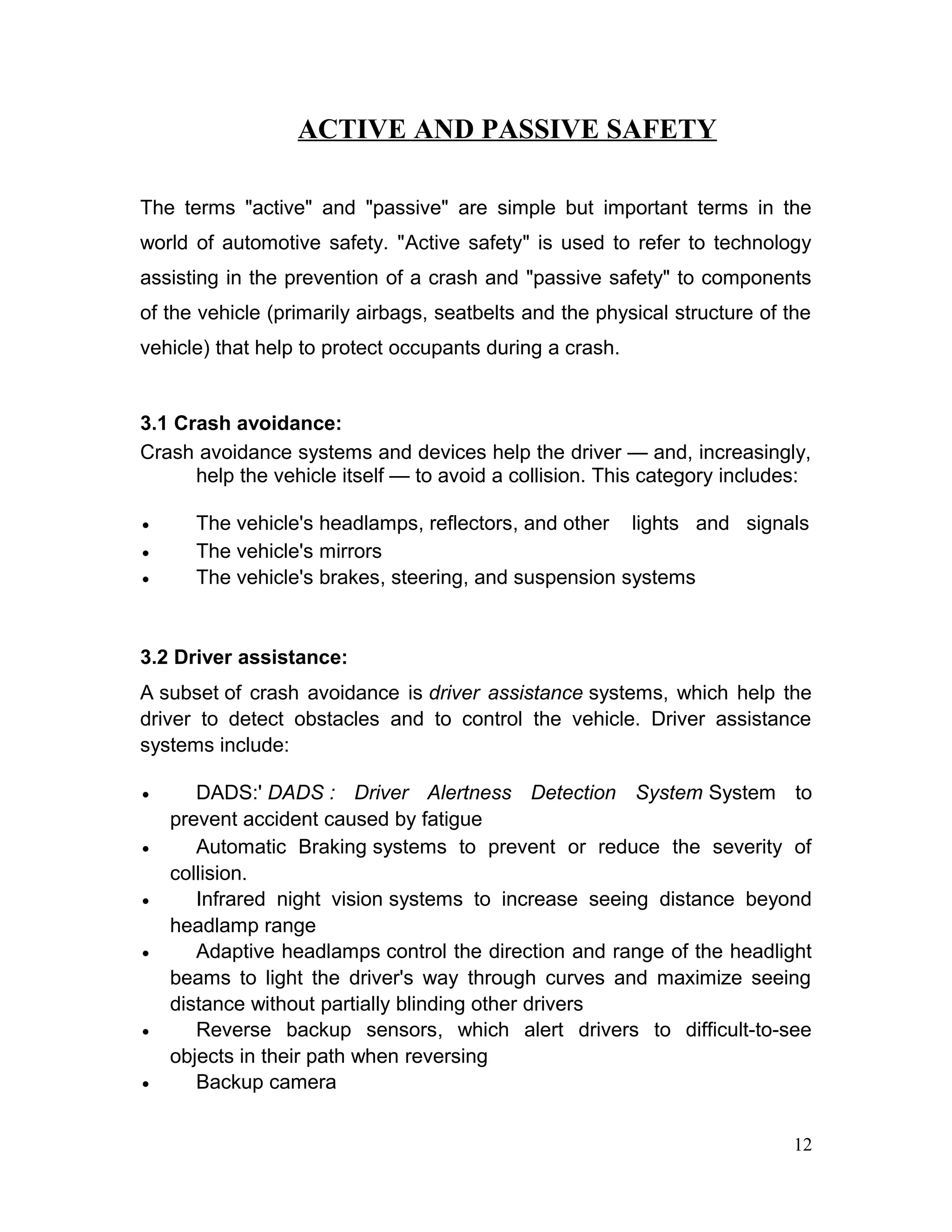 ACTIVE AND PASSIVE SAFETY
The terms "active" and "passive" are simple but important terms in the
world of automotive safety. "Active safety" is used to refer to technology
assisting in the prevention of a crash and "passive safety" to components
of the vehicle (primarily airbags, seatbelts and the physical structure of the
vehicle) that help to protect occupants during a crash.
3.1 Crash avoidance:
Crash avoidance systems and devices help the driver — and, increasingly,
help the vehicle itself — to avoid a collision. This category includes:
• The vehicle's headlamps, reflectors, and other lights and signals
• The vehicle's mirrors
• The vehicle's brakes, steering, and suspension systems
3.2 Driver assistance:
A subset of crash avoidance is driver assistance systems, which help the
driver to detect obstacles and to control the vehicle. Driver assistance
systems include:
• DADS:' DADS : Driver Alertness Detection System System to
prevent accident caused by fatigue
• Automatic Braking systems to prevent or reduce the severity of
collision.
• Infrared night vision systems to increase seeing distance beyond
headlamp range
• Adaptive headlamps control the direction and range of the headlight
beams to light the driver's way through curves and maximize seeing
distance without partially blinding other drivers
• Reverse backup sensors, which alert drivers to difficult-to-see
objects in their path when reversing
• Backup camera
12
 
