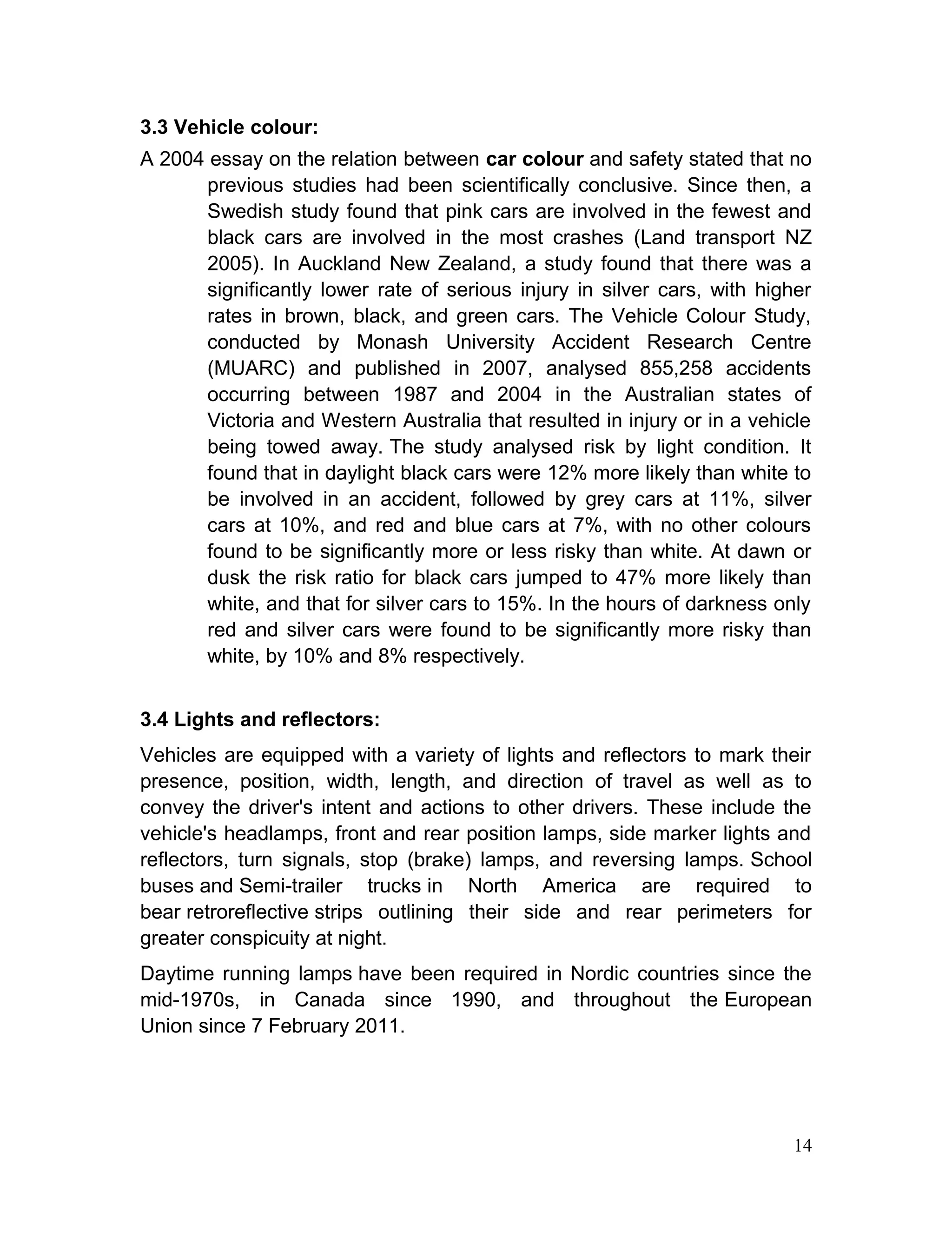3.3 Vehicle colour:
A 2004 essay on the relation between car colour and safety stated that no
previous studies had been scientifically conclusive. Since then, a
Swedish study found that pink cars are involved in the fewest and
black cars are involved in the most crashes (Land transport NZ
2005). In Auckland New Zealand, a study found that there was a
significantly lower rate of serious injury in silver cars, with higher
rates in brown, black, and green cars. The Vehicle Colour Study,
conducted by Monash University Accident Research Centre
(MUARC) and published in 2007, analysed 855,258 accidents
occurring between 1987 and 2004 in the Australian states of
Victoria and Western Australia that resulted in injury or in a vehicle
being towed away. The study analysed risk by light condition. It
found that in daylight black cars were 12% more likely than white to
be involved in an accident, followed by grey cars at 11%, silver
cars at 10%, and red and blue cars at 7%, with no other colours
found to be significantly more or less risky than white. At dawn or
dusk the risk ratio for black cars jumped to 47% more likely than
white, and that for silver cars to 15%. In the hours of darkness only
red and silver cars were found to be significantly more risky than
white, by 10% and 8% respectively.
3.4 Lights and reflectors:
Vehicles are equipped with a variety of lights and reflectors to mark their
presence, position, width, length, and direction of travel as well as to
convey the driver's intent and actions to other drivers. These include the
vehicle's headlamps, front and rear position lamps, side marker lights and
reflectors, turn signals, stop (brake) lamps, and reversing lamps. School
buses and Semi-trailer trucks in North America are required to
bear retroreflective strips outlining their side and rear perimeters for
greater conspicuity at night.
Daytime running lamps have been required in Nordic countries since the
mid-1970s, in Canada since 1990, and throughout the European
Union since 7 February 2011.
14
 