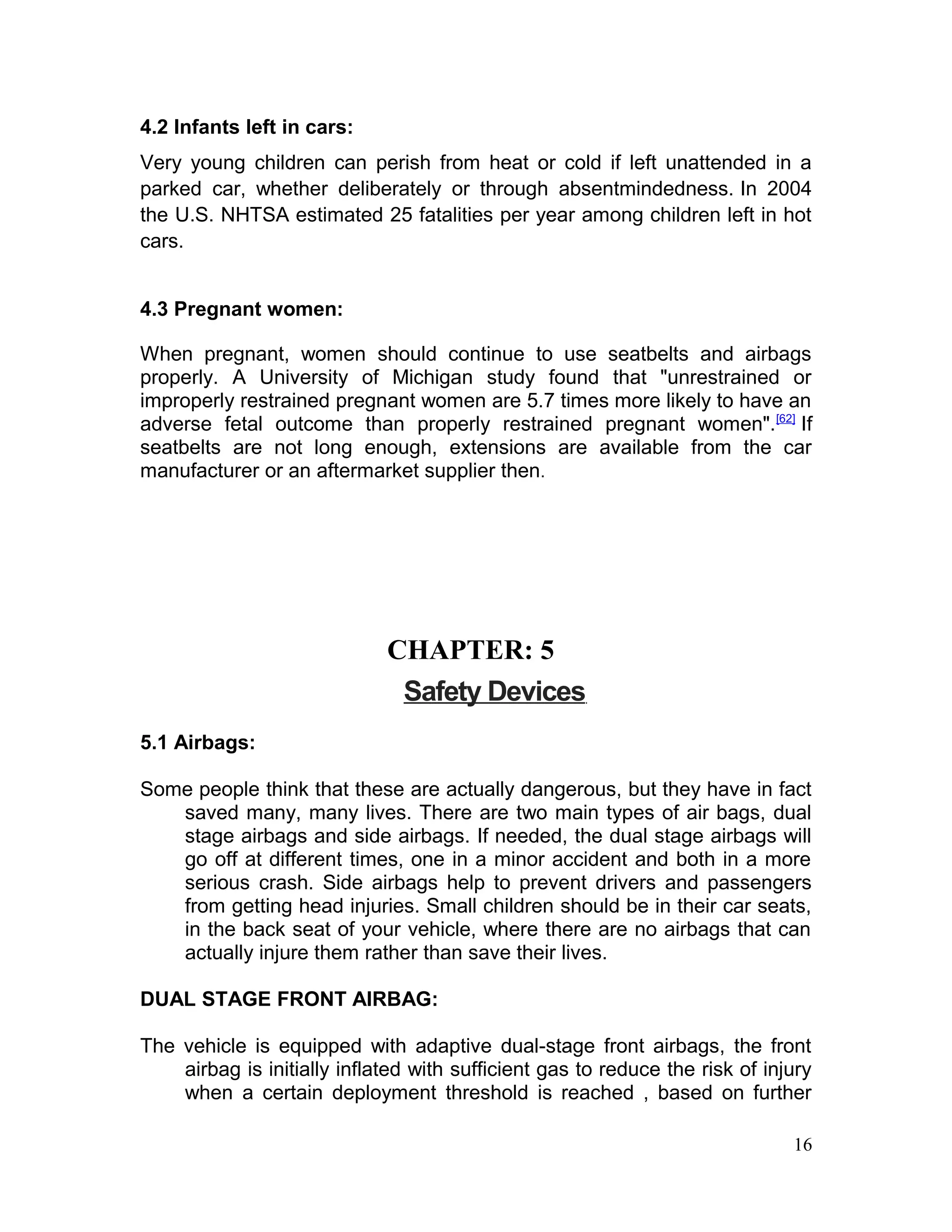 4.2 Infants left in cars:
Very young children can perish from heat or cold if left unattended in a
parked car, whether deliberately or through absentmindedness. In 2004
the U.S. NHTSA estimated 25 fatalities per year among children left in hot
cars.
4.3 Pregnant women:
When pregnant, women should continue to use seatbelts and airbags
properly. A University of Michigan study found that "unrestrained or
improperly restrained pregnant women are 5.7 times more likely to have an
adverse fetal outcome than properly restrained pregnant women".[62]
If
seatbelts are not long enough, extensions are available from the car
manufacturer or an aftermarket supplier then.
CHAPTER: 5
Safety Devices
5.1 Airbags:
Some people think that these are actually dangerous, but they have in fact
saved many, many lives. There are two main types of air bags, dual
stage airbags and side airbags. If needed, the dual stage airbags will
go off at different times, one in a minor accident and both in a more
serious crash. Side airbags help to prevent drivers and passengers
from getting head injuries. Small children should be in their car seats,
in the back seat of your vehicle, where there are no airbags that can
actually injure them rather than save their lives.
DUAL STAGE FRONT AIRBAG:
The vehicle is equipped with adaptive dual-stage front airbags, the front
airbag is initially inflated with sufficient gas to reduce the risk of injury
when a certain deployment threshold is reached , based on further
16
 