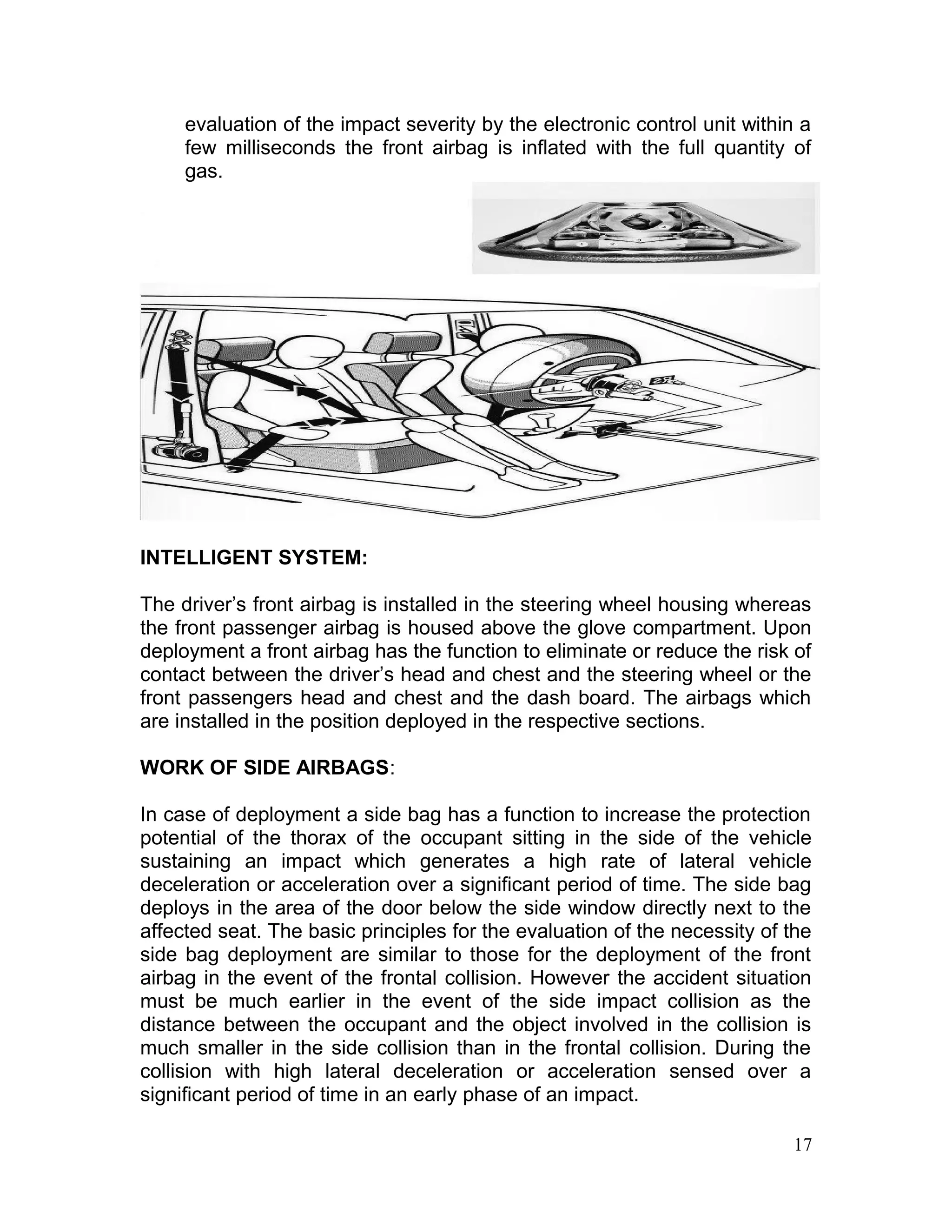 evaluation of the impact severity by the electronic control unit within a
few milliseconds the front airbag is inflated with the full quantity of
gas.
INTELLIGENT SYSTEM:
The driver’s front airbag is installed in the steering wheel housing whereas
the front passenger airbag is housed above the glove compartment. Upon
deployment a front airbag has the function to eliminate or reduce the risk of
contact between the driver’s head and chest and the steering wheel or the
front passengers head and chest and the dash board. The airbags which
are installed in the position deployed in the respective sections.
WORK OF SIDE AIRBAGS:
In case of deployment a side bag has a function to increase the protection
potential of the thorax of the occupant sitting in the side of the vehicle
sustaining an impact which generates a high rate of lateral vehicle
deceleration or acceleration over a significant period of time. The side bag
deploys in the area of the door below the side window directly next to the
affected seat. The basic principles for the evaluation of the necessity of the
side bag deployment are similar to those for the deployment of the front
airbag in the event of the frontal collision. However the accident situation
must be much earlier in the event of the side impact collision as the
distance between the occupant and the object involved in the collision is
much smaller in the side collision than in the frontal collision. During the
collision with high lateral deceleration or acceleration sensed over a
significant period of time in an early phase of an impact.
17
 