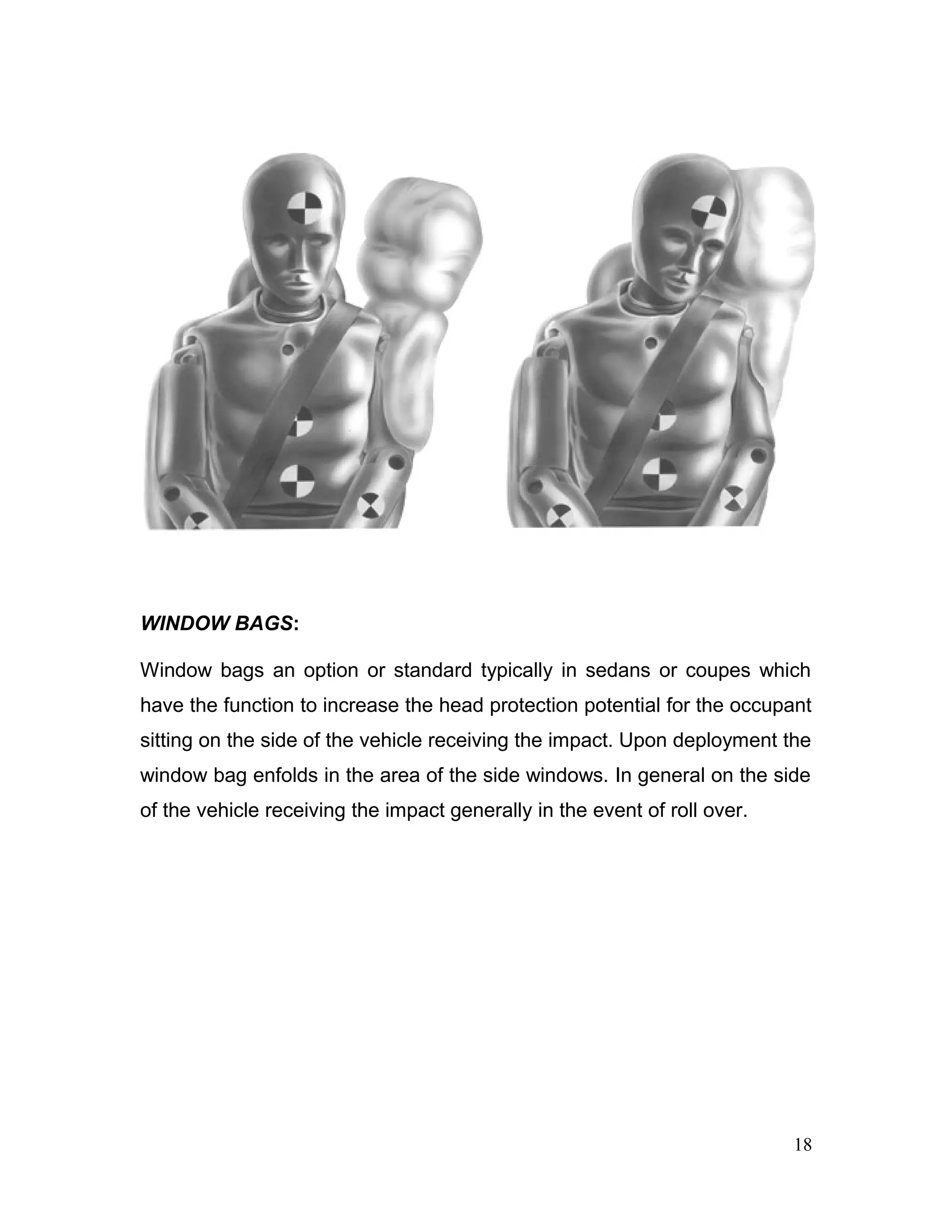 WINDOW BAGS:
Window bags an option or standard typically in sedans or coupes which
have the function to increase the head protection potential for the occupant
sitting on the side of the vehicle receiving the impact. Upon deployment the
window bag enfolds in the area of the side windows. In general on the side
of the vehicle receiving the impact generally in the event of roll over.
18
 