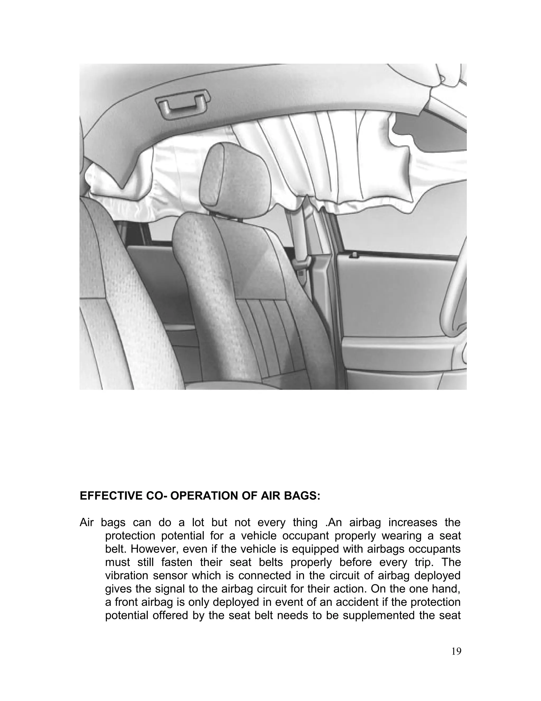 EFFECTIVE CO- OPERATION OF AIR BAGS:
Air bags can do a lot but not every thing .An airbag increases the
protection potential for a vehicle occupant properly wearing a seat
belt. However, even if the vehicle is equipped with airbags occupants
must still fasten their seat belts properly before every trip. The
vibration sensor which is connected in the circuit of airbag deployed
gives the signal to the airbag circuit for their action. On the one hand,
a front airbag is only deployed in event of an accident if the protection
potential offered by the seat belt needs to be supplemented the seat
19
 