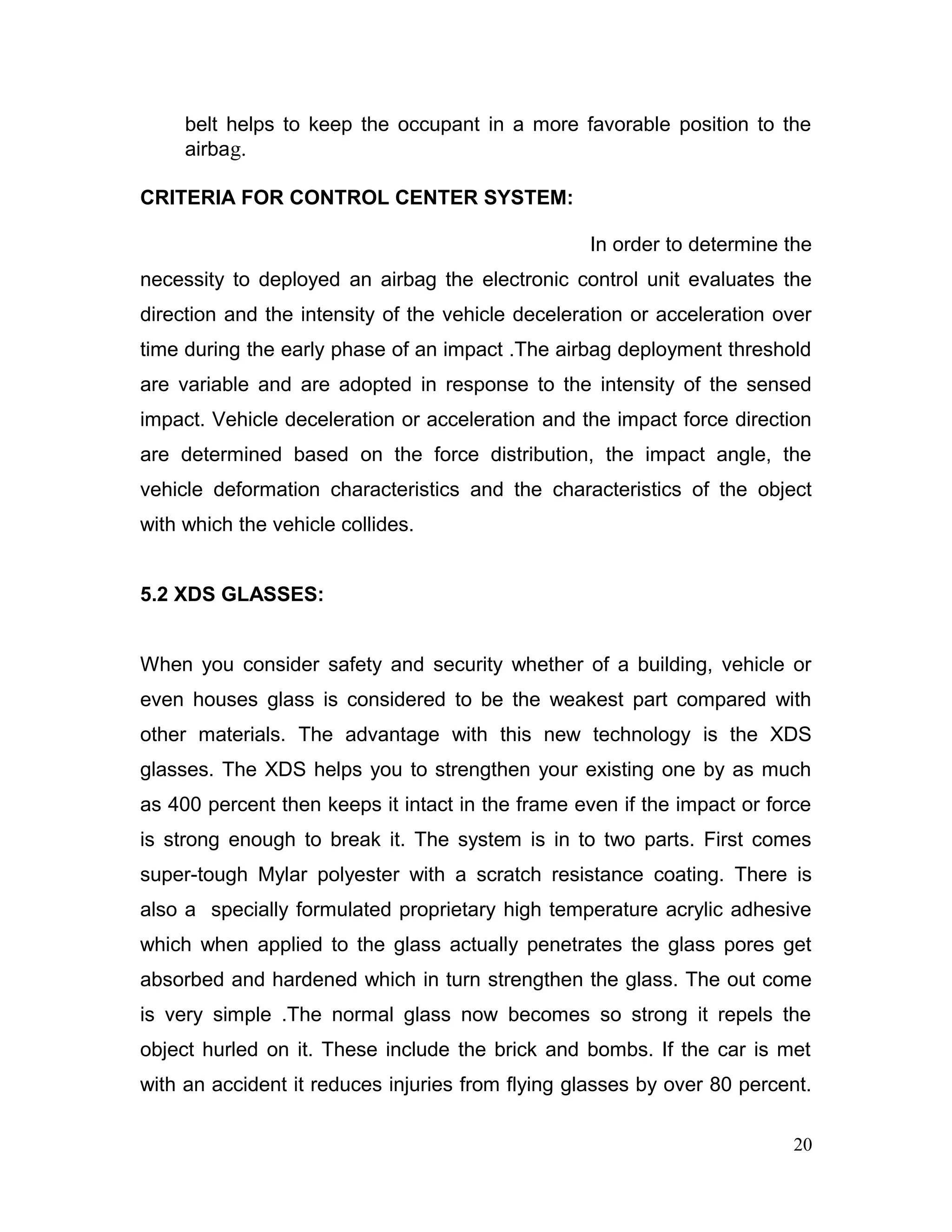 belt helps to keep the occupant in a more favorable position to the
airbag.
CRITERIA FOR CONTROL CENTER SYSTEM:
In order to determine the
necessity to deployed an airbag the electronic control unit evaluates the
direction and the intensity of the vehicle deceleration or acceleration over
time during the early phase of an impact .The airbag deployment threshold
are variable and are adopted in response to the intensity of the sensed
impact. Vehicle deceleration or acceleration and the impact force direction
are determined based on the force distribution, the impact angle, the
vehicle deformation characteristics and the characteristics of the object
with which the vehicle collides.
5.2 XDS GLASSES:
When you consider safety and security whether of a building, vehicle or
even houses glass is considered to be the weakest part compared with
other materials. The advantage with this new technology is the XDS
glasses. The XDS helps you to strengthen your existing one by as much
as 400 percent then keeps it intact in the frame even if the impact or force
is strong enough to break it. The system is in to two parts. First comes
super-tough Mylar polyester with a scratch resistance coating. There is
also a specially formulated proprietary high temperature acrylic adhesive
which when applied to the glass actually penetrates the glass pores get
absorbed and hardened which in turn strengthen the glass. The out come
is very simple .The normal glass now becomes so strong it repels the
object hurled on it. These include the brick and bombs. If the car is met
with an accident it reduces injuries from flying glasses by over 80 percent.
20
 
