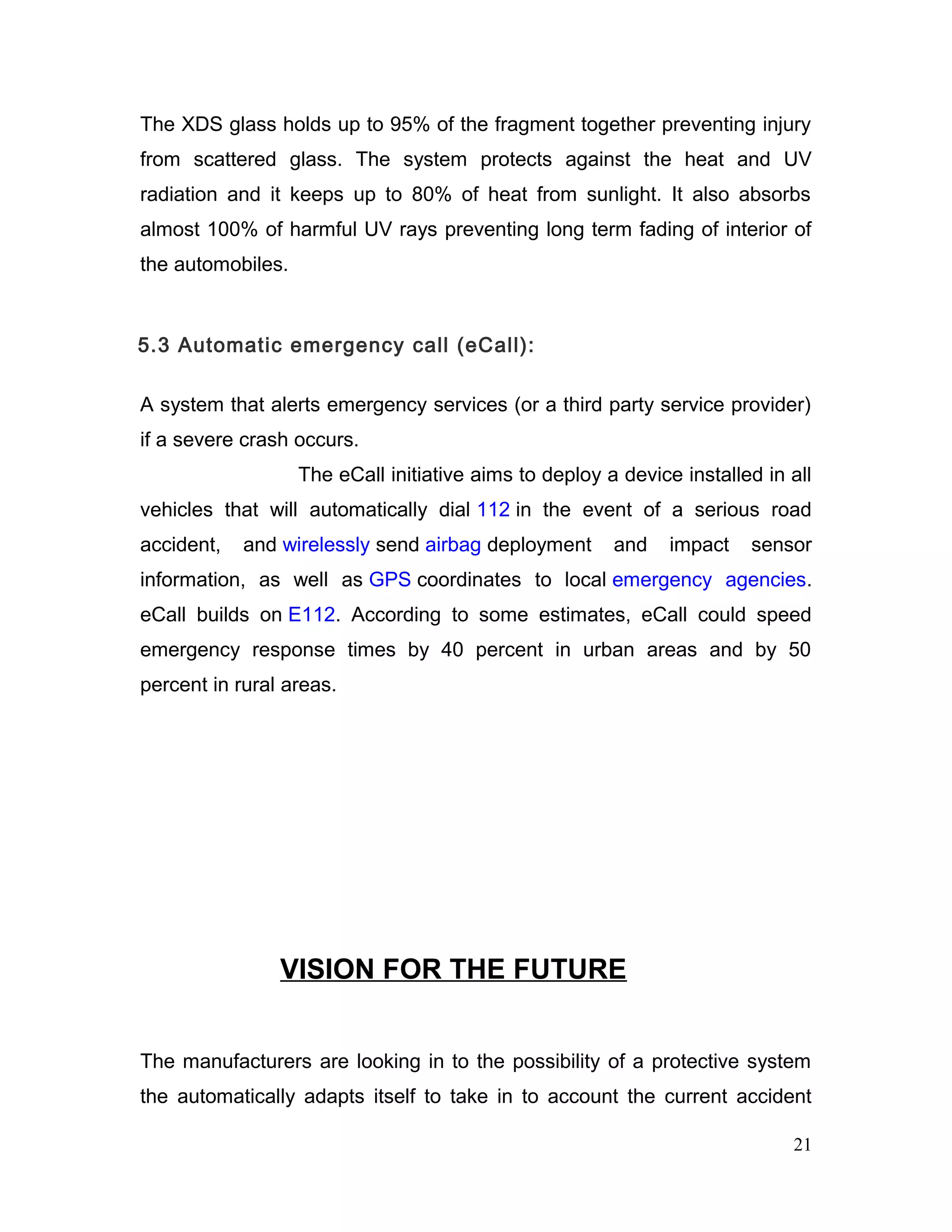 The XDS glass holds up to 95% of the fragment together preventing injury
from scattered glass. The system protects against the heat and UV
radiation and it keeps up to 80% of heat from sunlight. It also absorbs
almost 100% of harmful UV rays preventing long term fading of interior of
the automobiles.
5.3 Automatic emergency call (eCall):
A system that alerts emergency services (or a third party service provider)
if a severe crash occurs.
The eCall initiative aims to deploy a device installed in all
vehicles that will automatically dial 112 in the event of a serious road
accident, and wirelessly send airbag deployment and impact sensor
information, as well as GPS coordinates to local emergency agencies.
eCall builds on E112. According to some estimates, eCall could speed
emergency response times by 40 percent in urban areas and by 50
percent in rural areas.
VISION FOR THE FUTURE
The manufacturers are looking in to the possibility of a protective system
the automatically adapts itself to take in to account the current accident
21
 