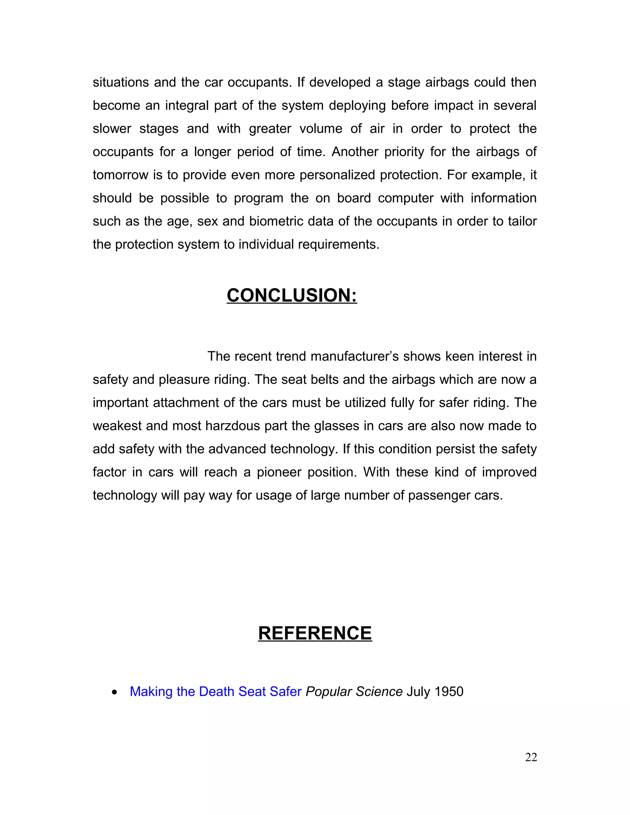 situations and the car occupants. If developed a stage airbags could then
become an integral part of the system deploying before impact in several
slower stages and with greater volume of air in order to protect the
occupants for a longer period of time. Another priority for the airbags of
tomorrow is to provide even more personalized protection. For example, it
should be possible to program the on board computer with information
such as the age, sex and biometric data of the occupants in order to tailor
the protection system to individual requirements.
CONCLUSION:
The recent trend manufacturer’s shows keen interest in
safety and pleasure riding. The seat belts and the airbags which are now a
important attachment of the cars must be utilized fully for safer riding. The
weakest and most harzdous part the glasses in cars are also now made to
add safety with the advanced technology. If this condition persist the safety
factor in cars will reach a pioneer position. With these kind of improved
technology will pay way for usage of large number of passenger cars.
REFERENCE
• Making the Death Seat Safer Popular Science July 1950
22
 