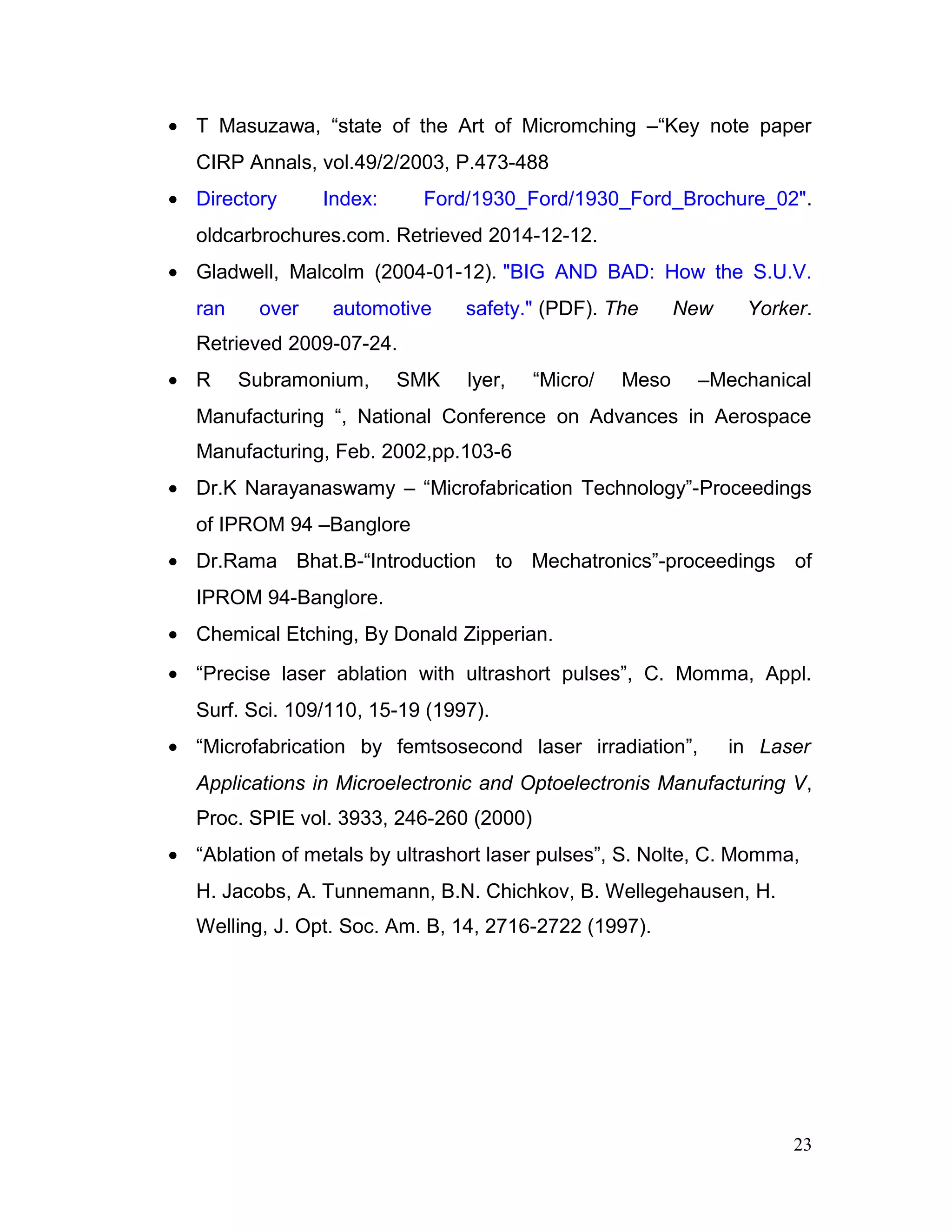 • T Masuzawa, “state of the Art of Micromching –“Key note paper
CIRP Annals, vol.49/2/2003, P.473-488
• Directory Index: Ford/1930_Ford/1930_Ford_Brochure_02".
oldcarbrochures.com. Retrieved 2014-12-12.
• Gladwell, Malcolm (2004-01-12). "BIG AND BAD: How the S.U.V.
ran over automotive safety." (PDF). The New Yorker.
Retrieved 2009-07-24.
• R Subramonium, SMK lyer, “Micro/ Meso –Mechanical
Manufacturing “, National Conference on Advances in Aerospace
Manufacturing, Feb. 2002,pp.103-6
• Dr.K Narayanaswamy – “Microfabrication Technology”-Proceedings
of IPROM 94 –Banglore
• Dr.Rama Bhat.B-“Introduction to Mechatronics”-proceedings of
IPROM 94-Banglore.
• Chemical Etching, By Donald Zipperian.
• “Precise laser ablation with ultrashort pulses”, C. Momma, Appl.
Surf. Sci. 109/110, 15-19 (1997).
• “Microfabrication by femtsosecond laser irradiation”, in Laser
Applications in Microelectronic and Optoelectronis Manufacturing V,
Proc. SPIE vol. 3933, 246-260 (2000)
• “Ablation of metals by ultrashort laser pulses”, S. Nolte, C. Momma,
H. Jacobs, A. Tunnemann, B.N. Chichkov, B. Wellegehausen, H.
Welling, J. Opt. Soc. Am. B, 14, 2716-2722 (1997).
23
 