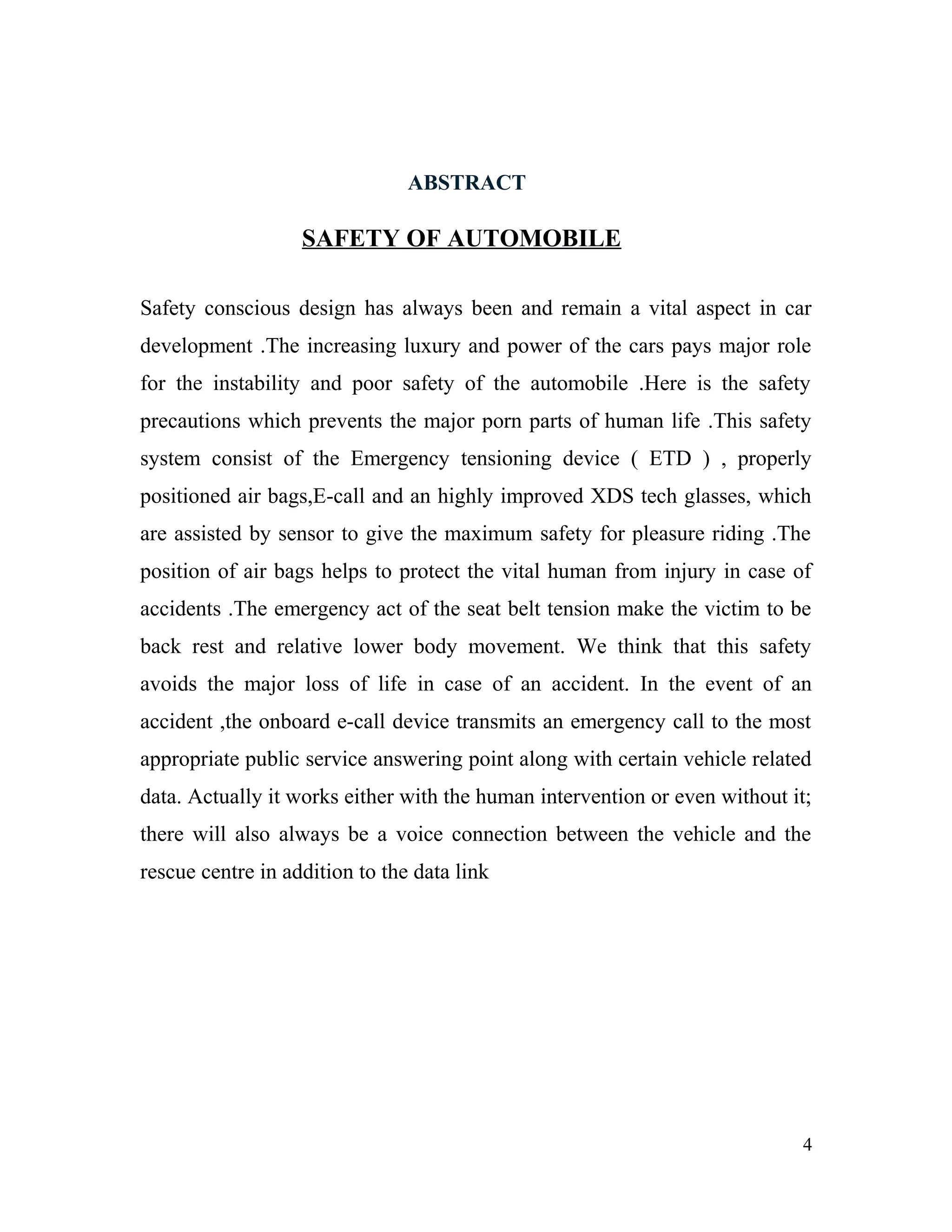 ABSTRACT
SAFETY OF AUTOMOBILE
Safety conscious design has always been and remain a vital aspect in car
development .The increasing luxury and power of the cars pays major role
for the instability and poor safety of the automobile .Here is the safety
precautions which prevents the major porn parts of human life .This safety
system consist of the Emergency tensioning device ( ETD ) , properly
positioned air bags,E-call and an highly improved XDS tech glasses, which
are assisted by sensor to give the maximum safety for pleasure riding .The
position of air bags helps to protect the vital human from injury in case of
accidents .The emergency act of the seat belt tension make the victim to be
back rest and relative lower body movement. We think that this safety
avoids the major loss of life in case of an accident. In the event of an
accident ,the onboard e-call device transmits an emergency call to the most
appropriate public service answering point along with certain vehicle related
data. Actually it works either with the human intervention or even without it;
there will also always be a voice connection between the vehicle and the
rescue centre in addition to the data link
4
 
