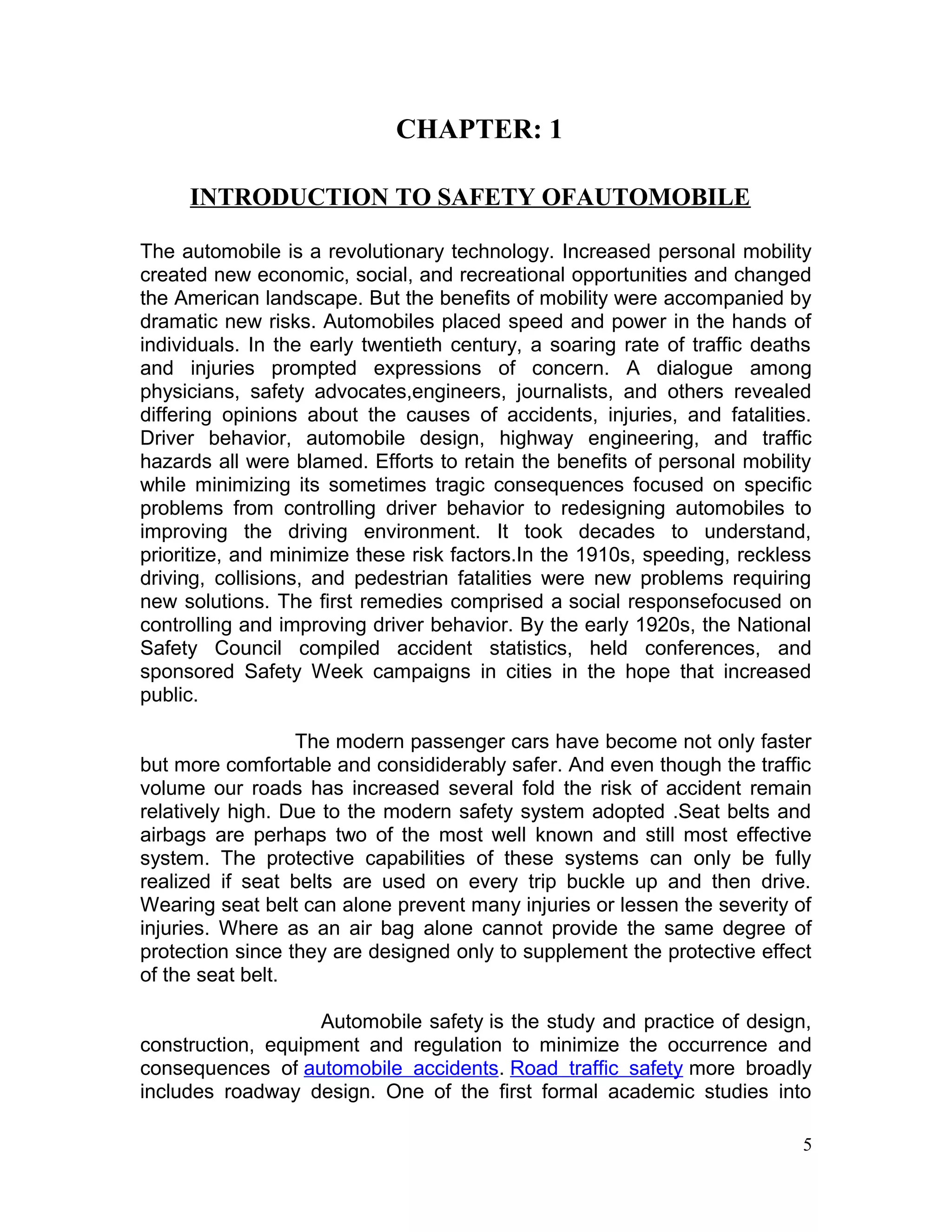 CHAPTER: 1
INTRODUCTION TO SAFETY OFAUTOMOBILE
The automobile is a revolutionary technology. Increased personal mobility
created new economic, social, and recreational opportunities and changed
the American landscape. But the benefits of mobility were accompanied by
dramatic new risks. Automobiles placed speed and power in the hands of
individuals. In the early twentieth century, a soaring rate of traffic deaths
and injuries prompted expressions of concern. A dialogue among
physicians, safety advocates,engineers, journalists, and others revealed
differing opinions about the causes of accidents, injuries, and fatalities.
Driver behavior, automobile design, highway engineering, and traffic
hazards all were blamed. Efforts to retain the benefits of personal mobility
while minimizing its sometimes tragic consequences focused on specific
problems from controlling driver behavior to redesigning automobiles to
improving the driving environment. It took decades to understand,
prioritize, and minimize these risk factors.In the 1910s, speeding, reckless
driving, collisions, and pedestrian fatalities were new problems requiring
new solutions. The first remedies comprised a social responsefocused on
controlling and improving driver behavior. By the early 1920s, the National
Safety Council compiled accident statistics, held conferences, and
sponsored Safety Week campaigns in cities in the hope that increased
public.
The modern passenger cars have become not only faster
but more comfortable and consididerably safer. And even though the traffic
volume our roads has increased several fold the risk of accident remain
relatively high. Due to the modern safety system adopted .Seat belts and
airbags are perhaps two of the most well known and still most effective
system. The protective capabilities of these systems can only be fully
realized if seat belts are used on every trip buckle up and then drive.
Wearing seat belt can alone prevent many injuries or lessen the severity of
injuries. Where as an air bag alone cannot provide the same degree of
protection since they are designed only to supplement the protective effect
of the seat belt.
Automobile safety is the study and practice of design,
construction, equipment and regulation to minimize the occurrence and
consequences of automobile accidents. Road traffic safety more broadly
includes roadway design. One of the first formal academic studies into
5
 
