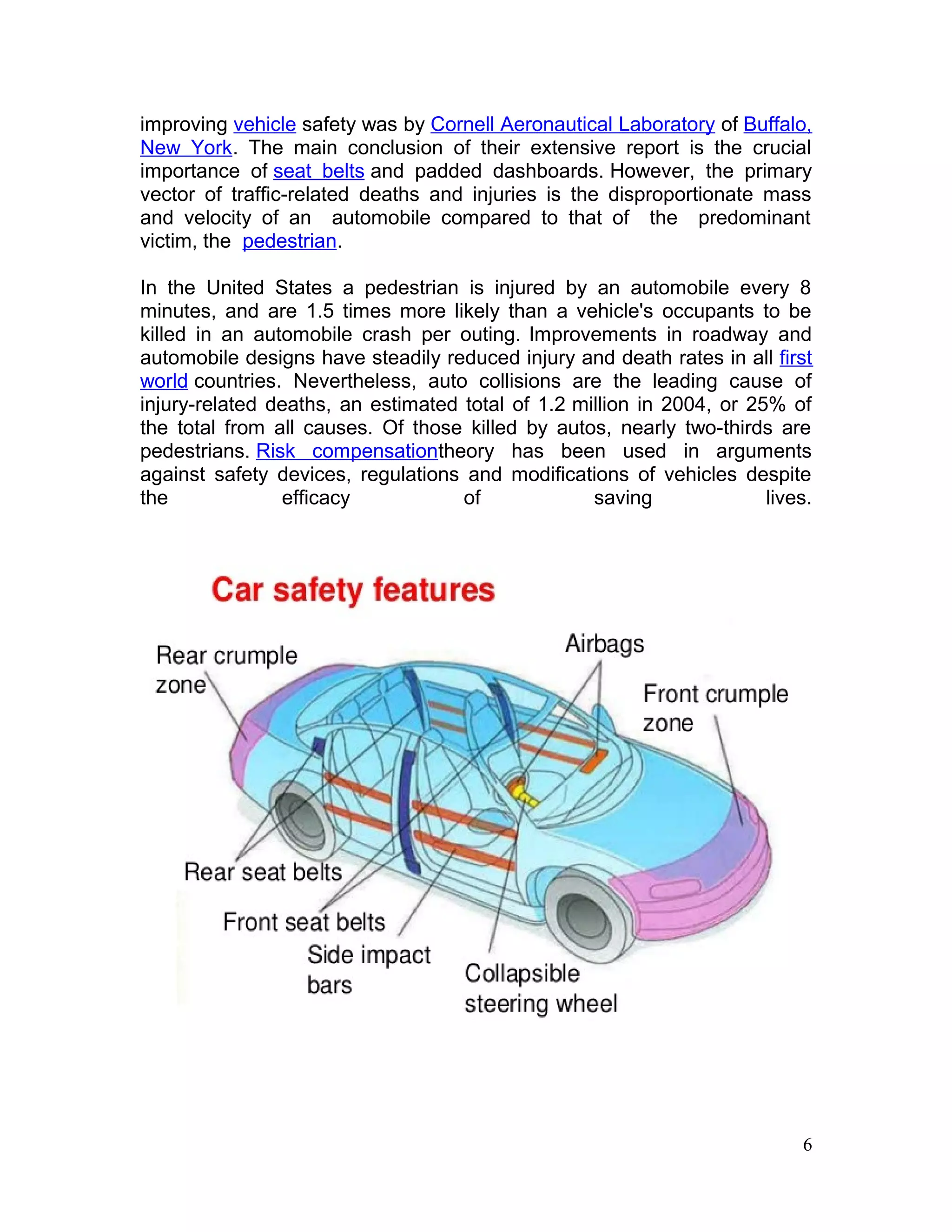 improving vehicle safety was by Cornell Aeronautical Laboratory of Buffalo,
New York. The main conclusion of their extensive report is the crucial
importance of seat belts and padded dashboards. However, the primary
vector of traffic-related deaths and injuries is the disproportionate mass
and velocity of an automobile compared to that of the predominant
victim, the pedestrian.
In the United States a pedestrian is injured by an automobile every 8
minutes, and are 1.5 times more likely than a vehicle's occupants to be
killed in an automobile crash per outing. Improvements in roadway and
automobile designs have steadily reduced injury and death rates in all first
world countries. Nevertheless, auto collisions are the leading cause of
injury-related deaths, an estimated total of 1.2 million in 2004, or 25% of
the total from all causes. Of those killed by autos, nearly two-thirds are
pedestrians. Risk compensationtheory has been used in arguments
against safety devices, regulations and modifications of vehicles despite
the efficacy of saving lives.
6
 