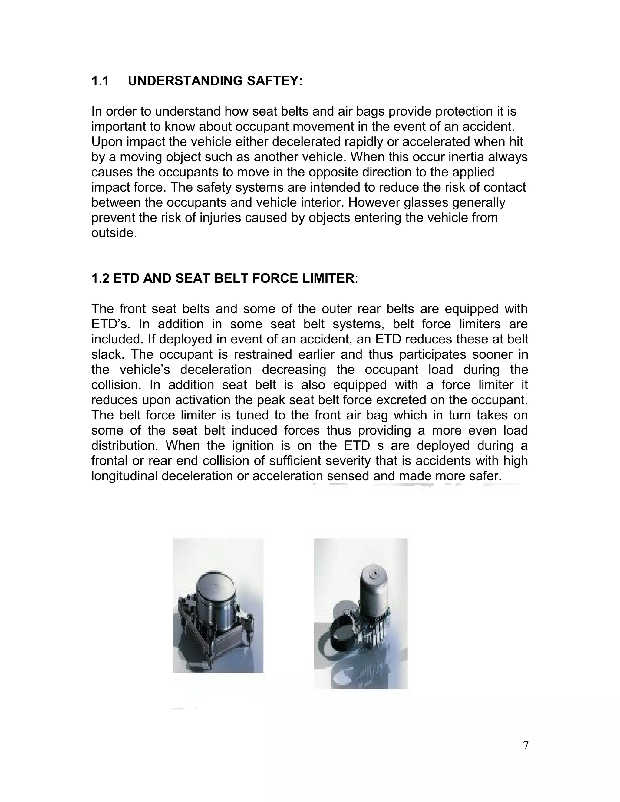 1.1 UNDERSTANDING SAFTEY:
In order to understand how seat belts and air bags provide protection it is
important to know about occupant movement in the event of an accident.
Upon impact the vehicle either decelerated rapidly or accelerated when hit
by a moving object such as another vehicle. When this occur inertia always
causes the occupants to move in the opposite direction to the applied
impact force. The safety systems are intended to reduce the risk of contact
between the occupants and vehicle interior. However glasses generally
prevent the risk of injuries caused by objects entering the vehicle from
outside.
1.2 ETD AND SEAT BELT FORCE LIMITER:
The front seat belts and some of the outer rear belts are equipped with
ETD’s. In addition in some seat belt systems, belt force limiters are
included. If deployed in event of an accident, an ETD reduces these at belt
slack. The occupant is restrained earlier and thus participates sooner in
the vehicle’s deceleration decreasing the occupant load during the
collision. In addition seat belt is also equipped with a force limiter it
reduces upon activation the peak seat belt force excreted on the occupant.
The belt force limiter is tuned to the front air bag which in turn takes on
some of the seat belt induced forces thus providing a more even load
distribution. When the ignition is on the ETD s are deployed during a
frontal or rear end collision of sufficient severity that is accidents with high
longitudinal deceleration or acceleration sensed and made more safer.
7
 