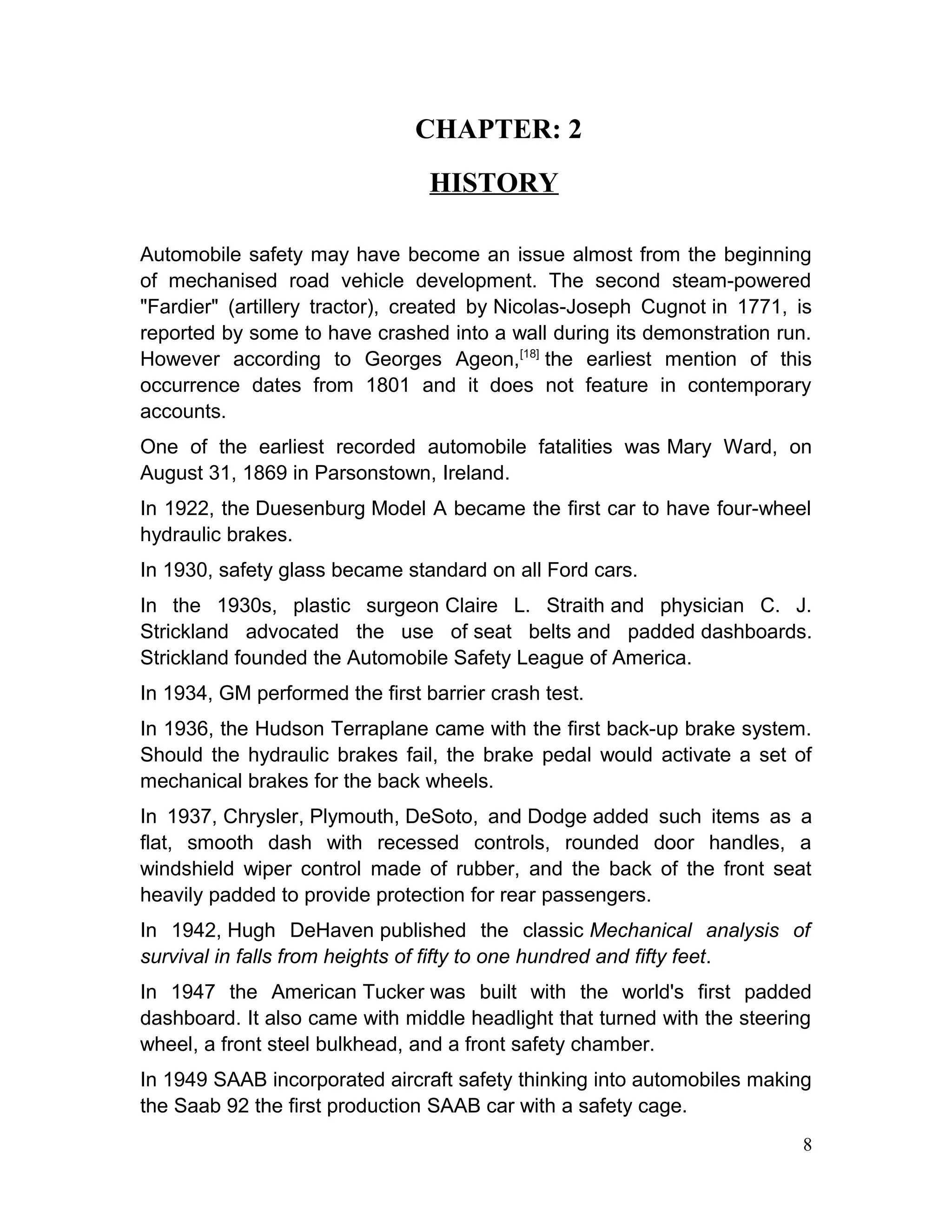 CHAPTER: 2
HISTORY
Automobile safety may have become an issue almost from the beginning
of mechanised road vehicle development. The second steam-powered
"Fardier" (artillery tractor), created by Nicolas-Joseph Cugnot in 1771, is
reported by some to have crashed into a wall during its demonstration run.
However according to Georges Ageon,[18]
the earliest mention of this
occurrence dates from 1801 and it does not feature in contemporary
accounts.
One of the earliest recorded automobile fatalities was Mary Ward, on
August 31, 1869 in Parsonstown, Ireland.
In 1922, the Duesenburg Model A became the first car to have four-wheel
hydraulic brakes.
In 1930, safety glass became standard on all Ford cars.
In the 1930s, plastic surgeon Claire L. Straith and physician C. J.
Strickland advocated the use of seat belts and padded dashboards.
Strickland founded the Automobile Safety League of America.
In 1934, GM performed the first barrier crash test.
In 1936, the Hudson Terraplane came with the first back-up brake system.
Should the hydraulic brakes fail, the brake pedal would activate a set of
mechanical brakes for the back wheels.
In 1937, Chrysler, Plymouth, DeSoto, and Dodge added such items as a
flat, smooth dash with recessed controls, rounded door handles, a
windshield wiper control made of rubber, and the back of the front seat
heavily padded to provide protection for rear passengers.
In 1942, Hugh DeHaven published the classic Mechanical analysis of
survival in falls from heights of fifty to one hundred and fifty feet.
In 1947 the American Tucker was built with the world's first padded
dashboard. It also came with middle headlight that turned with the steering
wheel, a front steel bulkhead, and a front safety chamber.
In 1949 SAAB incorporated aircraft safety thinking into automobiles making
the Saab 92 the first production SAAB car with a safety cage.
8
 