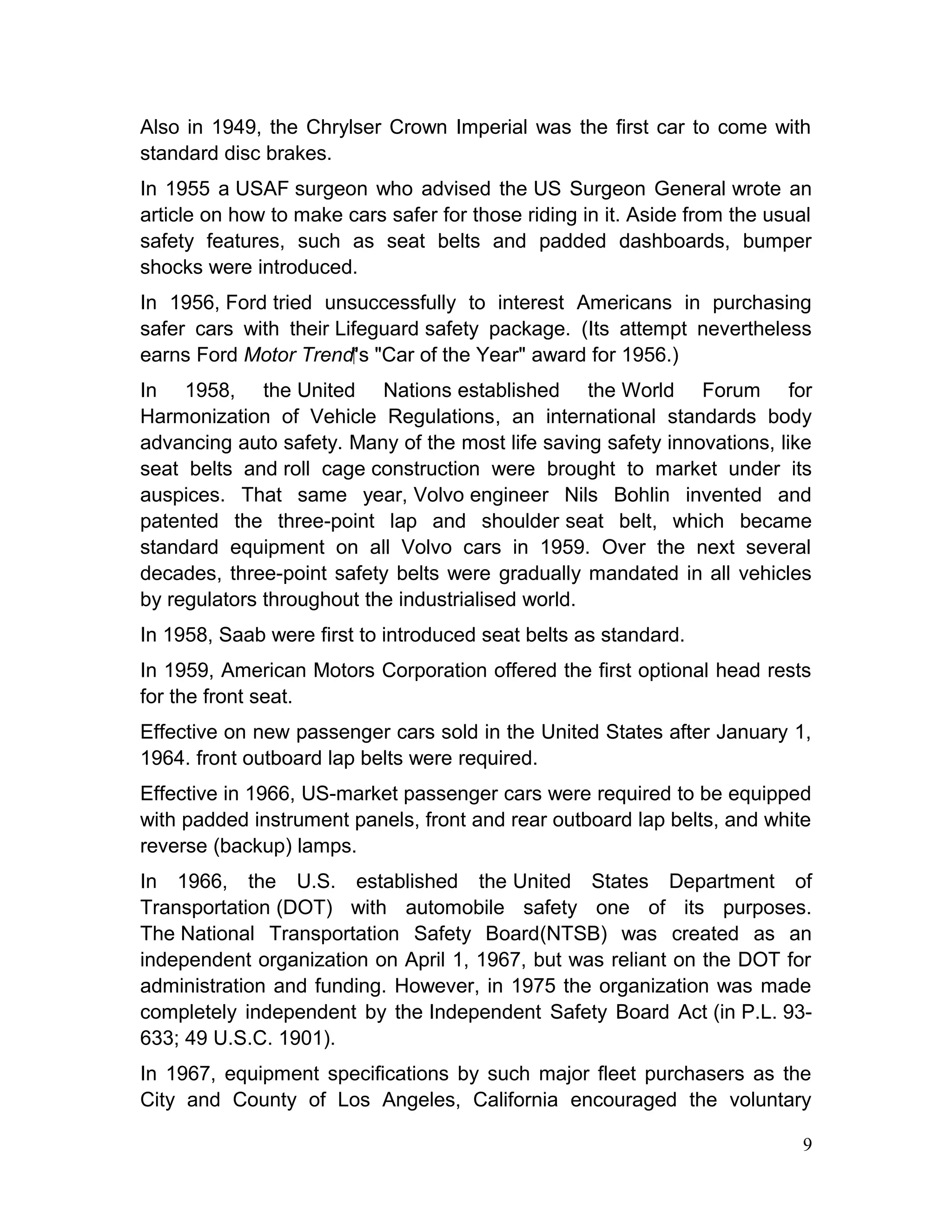 Also in 1949, the Chrylser Crown Imperial was the first car to come with
standard disc brakes.
In 1955 a USAF surgeon who advised the US Surgeon General wrote an
article on how to make cars safer for those riding in it. Aside from the usual
safety features, such as seat belts and padded dashboards, bumper
shocks were introduced.
In 1956, Ford tried unsuccessfully to interest Americans in purchasing
safer cars with their Lifeguard safety package. (Its attempt nevertheless
earns Ford Motor Trend‍'  s "Car of the Year" award for 1956.)
In 1958, the United Nations established the World Forum for
Harmonization of Vehicle Regulations, an international standards body
advancing auto safety. Many of the most life saving safety innovations, like
seat belts and roll cage construction were brought to market under its
auspices. That same year, Volvo engineer Nils Bohlin invented and
patented the three-point lap and shoulder seat belt, which became
standard equipment on all Volvo cars in 1959. Over the next several
decades, three-point safety belts were gradually mandated in all vehicles
by regulators throughout the industrialised world.
In 1958, Saab were first to introduced seat belts as standard.
In 1959, American Motors Corporation offered the first optional head rests
for the front seat.
Effective on new passenger cars sold in the United States after January 1,
1964. front outboard lap belts were required.
Effective in 1966, US-market passenger cars were required to be equipped
with padded instrument panels, front and rear outboard lap belts, and white
reverse (backup) lamps.
In 1966, the U.S. established the United States Department of
Transportation (DOT) with automobile safety one of its purposes.
The National Transportation Safety Board(NTSB) was created as an
independent organization on April 1, 1967, but was reliant on the DOT for
administration and funding. However, in 1975 the organization was made
completely independent by the Independent Safety Board Act (in P.L. 93-
633; 49 U.S.C. 1901).
In 1967, equipment specifications by such major fleet purchasers as the
City and County of Los Angeles, California encouraged the voluntary
9
 