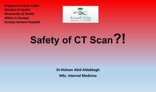Safety of CT Scan?!
Dr.Hisham Abid Aldabbagh
MSc. Internal Medicine
Kingdom of Saudi Arabia
Ministry of Health
Directorate of Health
Affairs in Gurayat
Gurayat General Hospital
 