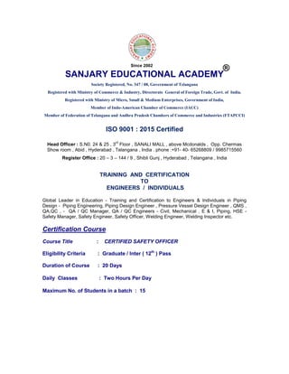 SANJARY EDUCATIONAL ACADEMY
Society Registered, No. 347 / 08, Government of Telangana
Registered with Ministry of Commerce & Industry, Directorate General of Foreign Trade, Govt. of India.
Registered with Ministry of Micro, Small & Medium Enterprises, Government of India,
Member of Indo-American Chamber of Commerce (IACC)
Member of Federation of Telangana and Andhra Pradesh Chambers of Commerce and Industries (FTAPCCI)
ISO 9001 : 2015 Certified
Head Officer : S.N0. 24 & 25 , 3
rd
Floor , SANALI MALL , above Mcdonalds , Opp. Chermas
Show room , Abid , Hyderabad , Telangana , India . phone :+91- 40- 65268809 / 9985715560
Register Office : 20 – 3 – 144 / 9 , Shibli Gunj , Hyderabad , Telangana , India
TRAINING AND CERTIFICATION
TO
ENGINEERS / INDIVIDUALS
Global Leader in Education - Training and Certification to Engineers & Individuals in Piping
Design - Piping Engineering, Piping Design Engineer , Pressure Vessel Design Engineer , QMS ,
QA,QC , - QA / QC Manager, QA / QC Engineers - Civil, Mechanical , E & I, Piping, HSE -
Safety Manager, Safety Engineer, Safety Officer, Welding Engineer, Welding Inspector etc.
Certification Course
Course Title : CERTIFIED SAFETY OFFICER
Eligibility Criteria : Graduate / Inter ( 12th
) Pass
Duration of Course : 20 Days
Daily Classes : Two Hours Per Day
Maximum No. of Students in a batch : 15
®
Since 2002
 