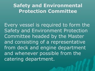 Safety and Environmental
Protection Committee
Every vessel is required to form the
Safety and Environment Protection
Committee headed by the Master
and consisting of a representative
from deck and engine department
and whenever possible from the
catering department.
 