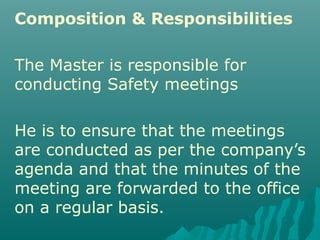 Composition & Responsibilities
The Master is responsible for
conducting Safety meetings
He is to ensure that the meetings
are conducted as per the company’s
agenda and that the minutes of the
meeting are forwarded to the office
on a regular basis.
 
