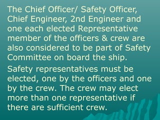 The Chief Officer/ Safety Officer,
Chief Engineer, 2nd Engineer and
one each elected Representative
member of the officers & crew are
also considered to be part of Safety
Committee on board the ship.
Safety representatives must be
elected, one by the officers and one
by the crew. The crew may elect
more than one representative if
there are sufficient crew.
 